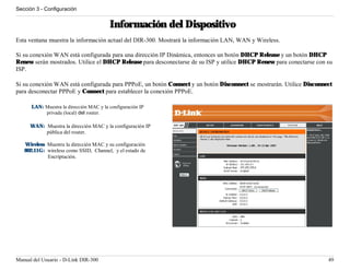 Sección 3 - Configuración


                                         Información del Dispositivo
Esta ventana muestra la información actual del DIR-300. Mostrará la información LAN, WAN y Wireless.

Si su conexión WAN está configurada para una dirección IP Dinámica, entonces un botón DHCP Release y un botón DHCP
Renew serán mostrados. Utilice el DHCP Release para desconectarse de su ISP y utilice DHCP Renew para conectarse con su
ISP.

Si su conexión WAN está configurada para PPPoE, un botón Connect y un botón Disconnect se mostrarán. Utilice Disconnect
para desconectar PPPoE y Connect para establecer la conexión PPPoE.

      LAN: Muestra la dirección MAC y la configuración IP
           privada (local) del router.

      WAN: Muestra la dirección MAC y la configuración IP
           pública del router.

   Wireless Muestra la dirección MAC y su configuración
   802.11G: wireless como SSID, Channel, y el estado de
            Encriptación.




Manual del Usuario - D-Link DIR-300                                                                                  49
 