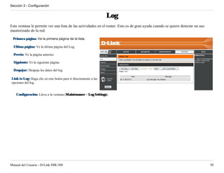 Sección 3 - Configuración


                                                                  Log
Esta ventana le permite ver una lista de las actividades en el router. Esto es de gran ayuda cuando se quiere detectar un uso
inautorizado de la red.

 Primera página: Ve la primera página de la lista.

  Ultima página: Ve la última página del Log.

  Previo: Ve la página anterior.

  Siguiente: Ve la siguiente página

  Despejar: Despeja los datos del log

Link to Log: Haga clic en este botón para ir directamente a las
opciones del log.


   Configuración: Lleva a la ventana (Maintenance > Log Settings).




Manual del Usuario - D-Link DIR-300                                                                                             50
 