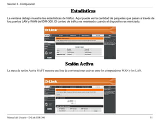 Sección 3 - Configuración


                                                    Estadísticas
La ventana debajo muestra las estadísticas de tráfico. Aquí puede ver la cantidad de paquetes que pasan a través de
los puertos LAN y WAN del DIR-300. El conteo de tráfico es reseteado cuando el dispositivo es reiniciado.




                                               Sesión Activa
La mesa de sesión Activa NAPT muestra una lista de conversaciones activas entre los computadores WAN y los LAN.




Manual del Usuario - D-Link DIR-300                                                                               51
 