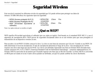 Sección 4 - Seguridad


                                                 Seguridad Wireless
Esta sección le mostrará los diferentes niveles de seguridad que Ud. puede utilizar para proteger sus datos de
intrusos. El DIR-300 ofrece los siguientes tipos de seguridad:

       • WPA2 (Acceso protegido Wi-Fi 2)            • WPA2-PSK       (Clave    Pre-
       • WPA (Acceso Protegido Wi-Fi)                 compartida)
       • WEP (Privacidad equivalente al             • WPA-PSK       (Clave     Pre-
         cableado)                                    compartida)
Nota: Las siglas están por su nombre en inglés

                                                   ¿Qué es WEP?
WEP significa Privacidad equivalente al cableado (por sus siglas en inglés). Está basado en el estandard IEEE 802.11 y usa el
algoritmo de encriptación RC4. WEP provee de seguridad encriptando datos en su red wireless para que sean protegidos al
transmitirlos de un dispositivo wireless al otro.

Para acceder a la red WEP, Ud debe conocer la clave. La clave es una linea de caracteres que Ud creó. Cuando se usa WEP, Ud
debe determinar el nivel de encriptación. El tipo de encriptación determina el largo de la clave. Una encriptación de 128 bit
requiere una clave más larga que una de 64 bit. Las claves son definidas ingresando una linea en formato HEX (hexadecimal -
usando caracteres 0-9, A-F) o ASCII (American Standard Code for Information Interchange – caracteres alphanuméricos). El
formato ASCII es proveido de tal manera que Ud puede ingresar una linea que es fácil de recordar. La linea ASCII es convertida
en HEX para ser usada en la red. Cuatro claves pueden ser definidas, así que Ud. puede cambiar las claves fácilmente.




Manual del Usuario - D-Link DIR-300                                                                                        54
 