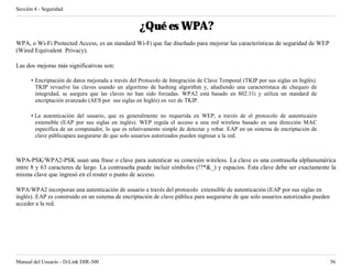 Sección 4 - Seguridad


                                                   ¿Qué es WPA?
WPA, o Wi-Fi Protected Access, es un standard Wi-Fi que fue diseñado para mejorar las características de seguridad de WEP
(Wired Equivalent Privacy).

Las dos mejoras más significativas son:

      • Encriptación de datos mejorada a través del Protocolo de Integración de Clave Temporal (TKIP por sus siglas en Inglés).
        TKIP revuelve las claves usando un algoritmo de hashing algorithm y, añadiendo una característaca de chequeo de
        integridad, se asegura que las claves no han sido forzadas. WPA2 está basado en 802.11i y utiliza un standard de
        encriptación avanzado (AES por sus siglas en Inglés) en vez de TKIP.

      • La autenticación del usuario, que es generalmente no requerida en WEP, a través de el protocolo de autenticaión
        extensible (EAP por sus siglas en inglés). WEP regula el acceso a una red wireless basado en una dirección MAC
        específica de un computador, lo que es relativamente simple de detectar y robar. EAP en un sistema de encriptación de
        clave públicapara asegurarse de que solo usuarios autorizados pueden ingresar a la red.



WPA-PSK/WPA2-PSK usan una frase o clave para autenticar su conexión wireless. La clave es una contraseña alphanumérica
entre 8 y 63 caracteres de largo. La contraseña puede incluir símbolos (!?*&_) y espacios. Esta clave debe ser exactamente la
misma clave que ingresó en el router o punto de acceso.

WPA/WPA2 incorporan una autenticación de usuario a través del protocolo extensible de autenticación (EAP por sus siglas en
inglés). EAP es construido en un sistema de encriptación de clave pública para asegurarse de que solo usuarios autorizados pueden
acceder a la red.




Manual del Usuario - D-Link DIR-300                                                                                                 56
 