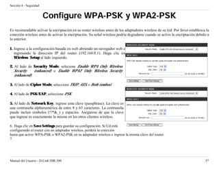 Sección 4 - Seguridad


                        Configure WPA-PSK y WPA2-PSK
Es recomendable activar la encriptación en su router wireless antes de los adaptadores wireless de su red. Por favor establezca la
conexión wireless antes de activar la encriptación. Su señal wireless podría degradarse cuando se active la encriptación debido a
lo anterior.

1. Ingrese a la configuración basada en web abriendo un navegador web e
   ingresando la dirección IP del router (192.168.0.1). Haga clic en
   Wireless Setup al lado izquierdo.

2. Al lado de Security Mode, selecione Enable WPA Only Wireless
   Security    (enhanced) o Enable WPA2 Only Wireless Security
   (enhanced).

3. Al lado de Cipher Mode, seleccione TKIP, AES, o Both (ambos).

4. Al lado de PSK/EAP, seleccione PSK.

5. Al lado de Network Key, ingrese uma clave (passphrase). La clave es
una contraseña alphanumérica de entre 8 y 63 caracteres. La contraseña
puede incluir símbolos (!?*&_) y espacios. Asegúrese de que la clave
que ingrese es exactamente la misma en los otros clientes wireless.

6. Haga clic en Save Settings para guardar su configuración. Si Ud está
configurando el router con un adaptador wireless, perderá la conexión
hasta que active WPA-PSK o WPA2-PSK en su adaptador wireless e ingrese la misma clave del router.
7.




Manual del Usuario - D-Link DIR-300                                                                                            57
 