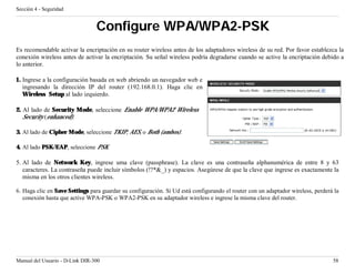 Sección 4 - Seguridad


                                 Configure WPA/WPA2-PSK
Es recomendable activar la encriptación en su router wireless antes de los adaptadores wireless de su red. Por favor establezca la
conexión wireless antes de activar la encriptación. Su señal wireless podría degradarse cuando se active la encriptación debido a
lo anterior.

1. Ingrese a la configuración basada en web abriendo un navegador web e
   ingresando la dirección IP del router (192.168.0.1). Haga clic en
   Wireless Setup al lado izquierdo.

2. Al lado de Security Mode, seleccione Enable WPA/WPA2 Wireless
   Security (enhanced).

3. Al lado de Cipher Mode, seleccione TKIP, AES, o Both (ambos).

4. Al lado PSK/EAP, seleccione PSK.

5. Al lado de Network Key, ingrese uma clave (passphrase). La clave es una contraseña alphanumérica de entre 8 y 63
   caracteres. La contraseña puede incluir símbolos (!?*&_) y espacios. Asegúrese de que la clave que ingrese es exactamente la
   misma en los otros clientes wireless.

6. Haga clic en Save Settings para guardar su configuración. Si Ud está configurando el router con un adaptador wireless, perderá la
   conexión hasta que active WPA-PSK o WPA2-PSK en su adaptador wireless e ingrese la misma clave del router.




Manual del Usuario - D-Link DIR-300                                                                                              58
 