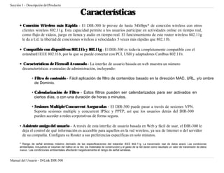 Sección 1 - Descripción del Producto

                                                          Características
      • Conexión Wireless más Rápida - El DIR-300 le provee de hasta 54Mbps* de conexión wireless con otros
        clientes wireless 802.11g. Esta capacidad permite a los usuarios participar en actividades online en tiempo real,
        como flujo de videos, juego en lienea y audio en tiempo real. El funcionamiento de este router wireless 802.11g
        le da a Ud. la libertad de conexiones wireless a velocidades 5 veces más rápidas que 802.11b.

      • Compatible con dispositivos 802.11b y 802.11g - El DIR-300 es todavía completamente compatible con el
       estandard IEEE 802.11b, por lo que se puede conectar con PCI, USB y adaptadores Cardbus 802.11b.

      • Características de Firewall Avanzado - La interfaz de usuario basada en web muestra un número
       decaracterísticas avanzadas de administración, incluyendo:

                • Filtro de contenido - Fácil aplicación de filtro de contenidos basado en la dirección MAC, URL, y/o ombre
                  de Dominio.

                • Calendarización de Filtro - Estos filtros pueden ser calendarizados para ser activados en
                  ciertos días, o con una duración de horas o minutos.

                • Sesiones Multiple/Concurrent Aseguradas - El DIR-300 puede pasar a través de sesiones VPN.
                  Soporta sesiones multiple y concurrent IPSec y PPTP, así que los usuarios detrás del DIR-300
                  pueden acceder a redes corporativas de forma segura.

      • Asistente amigo del usuario - A través de esta interfaz de usuario basada en Web y fácil de usar, el DIR-300 le
        deja el control de qué información es accesible para aquellos en la red wireless, ya sea de Internet o del servidor
        de su compañía. Configura su Router a sus preferencias específicas en solo minutos.

      * Rango de señal wireless máximo derivado de las especificaciones del estandar IEEE 802.11g. La transmisión real de datos ariará. Las condiciones
      ambientales, incluyendo el volumen del tráfico en la red, los materiales de construcción y el gasto de la red darán como resultado un valor de transmisión de datos
      menor. Las condiciones ambientales afectarán negativamente el rango de señal wireless.



Manual del Usuario - D-Link DIR-300
 
