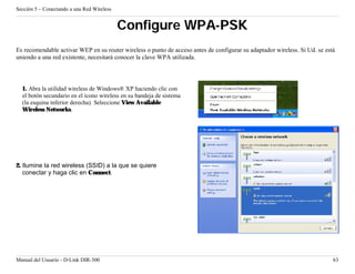 Sección 5 – Conectando a una Red Wireless


                                            Configure WPA-PSK
Es recomendable activar WEP en su router wireless o punto de acceso antes de configurar su adaptador wireless. Si Ud. se está
uniendo a una red existente, necesitará conocer la clave WPA utilizada.




  1. Abra la utilidad wireless de Windows® XP haciendo clic con
  el botón secundario en el ícono wireless en su bandeja de sistema
  (la esquina inferior derecha). Seleccione View Available
  Wireless Networks.




2. Ilumine la red wireless (SSID) a la que se quiere
   conectar y haga clic en Connect.




Manual del Usuario - D-Link DIR-300                                                                                         63
 