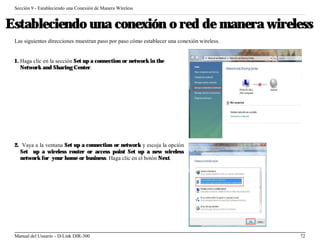 Sección 9 - Estableciendo una Conexión de Manera Wireless


Estableciendo una conexión o red de manera wireless
 Las siguientes direcciones muestran paso por paso cómo establecer una conexión wireless.


 1. Haga clic en la sección Set up a connection or network in the
    Network and Sharing Center.




 2. Vaya a la ventana Set up a connection or network y escoja la opción
   Set up a wireless router or access point Set up a new wireless
   network for your home or business. Haga clic en el botón Next.




 Manual del Usuario - D-Link DIR-300                                                        72
 