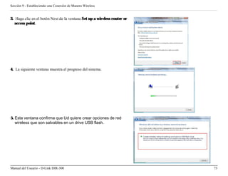 Sección 9 - Estableciendo una Conexión de Manera Wireless


3. Haga clic en el botón Next de la ventana Set up a wireless router or
   access point.




4. La siguiente ventana muestra el progreso del sistema.




5. Esta ventana confirma que Ud quiere crear opciones de red
   wireless que son salvables en un drive USB flash.




Manual del Usuario - D-Link DIR-300                                       73
 