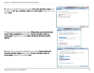 Sección 9 - Estableciendo una Conexión de Manera Wireless



6. Ingrese un nombre de red en la ventana Give your network a name en el
asistente de Set up a wireless router or access point. Haga clic en el
botón Next.




7. Ingrese una contraseña en la ventana Help make your network more
secure with a passphrase del asistente Set up a wireless router or
access point. Haga clic en el link Show advanced network security
options.




8. Seleccione el método de seguridad en la ventana Choose advanced
network security options del asistente Set up a wireless router or
access point. Haga clic en el botón Next.




Manual del Usuario - D-Link DIR-300                                        74
 
