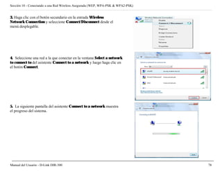 Sección 10 - Conectando a una Red Wireless Asegurada (WEP, WPA-PSK & WPA2-PSK)


3. Haga clic con el botón secundario en la entrada Wireless
Network Connection y seleccione Connect/Disconnect desde el
menú desplegable.




4. Seleccione una red a la que conectar en la ventana Select a network
to connect to del asistente Connect to a network y luego haga clic en
el botón Connect.




5. La siguiente pantalla del asistente Connect to a network muestra
el progreso del sistema.




Manual del Usuario - D-Link DIR-300                                              78
 