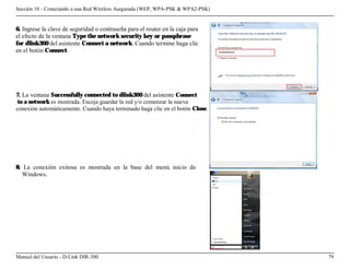 Sección 10 - Conectando a una Red Wireless Asegurada (WEP, WPA-PSK & WPA2-PSK)


6. Ingrese la clave de seguridad o contraseña para el router en la caja para
el efecto de la ventana Type the network security key or passphrase
for dlink300 del asistente Connect a network. Cuando termine haga clic
en el botón Connect.




7. La ventana Successfully connected to dlink300 del asistente Connect
 to a network es mostrada. Escoja guardar la red y/o comenzar la nueva
conexión automáticamente. Cuando haya terminado haga clic en el botón Close.




8. La conexión exitosa es mostrada en la base del menú inicio de
   Windows.




Manual del Usuario - D-Link DIR-300                                              79
 