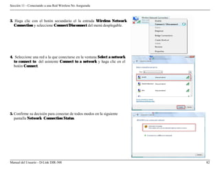 Sección 11 - Conectando a una Red Wireless No Asegurada



3. Haga clic con el botón secundario el la entrada Wireless Network
   Connection y seleccione Connect/Disconnect del menú desplegable.




4. Seleccione una red a la que conectarse en la ventana Select a network
   to connect to del asistente Connect to a network y haga clic en el
   botón Connect.




5. Confirme su decisión para conectar de todos modos en la siguiente
   pantalla Network Connection Status.




Manual del Usuario - D-Link DIR-300                                        82
 