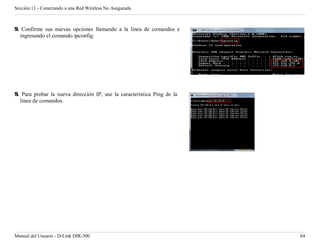 Sección 11 - Conectando a una Red Wireless No Asegurada



9. Confirme sus nuevas opciones llamando a la linea de comandos e
   ingresando el comando ipconfig.




9. Para probar la nueva dirección IP, use la característica Ping de la
  linea de comandos.




Manual del Usuario - D-Link DIR-300                                      84
 