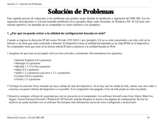Sección 12 - Solución de Problemas


                                      Solución de Problemas
Este capítulo provee de soluciones a los problemas que pueden surgir durante la instalación y operación del DIR-300. Lea las
siguientes descripciones si Ud está teniendo problemas (Los ejemplos abajo están ilustrados en Windows XP. Si Ud tiene otro
sistema operativo, las pantallas de su computador se verán similares a los ejemplos)


1. ¿Por qué no puedo entrar a la utilidad de configuración basada en web?

Cuando se ingresa la dirección IP del router D-Link (192.168.0.1 por ejemplo), Ud no se está conectando a un sitio web en la
internet y no tiene que estar conectado a Internet. El dispositivo tiene la utilidad incorporada en un chip ROM en el dispositivo.
Su computador tiene que estar en la misma subred IP para conectarse a la utilidad basada en Web.

• Asegúrese de que tiene un navegador web con Java activado y actualizado. Recomendamos los siguientes:

      • Internet Explorer 6.0 o posterior
      • Netscape 8 o posterior
      • Mozilla 1.7.12 (5.0) o posterior
      • Opera 8.5 o posterior
      • Safari 1.2 o posterior (con Java 1.3.1 o posterior)
      • Camino 0.8.4 o posterior
      • Firefox 1.5 o posterior

• Verifique la conexión física mirando las luces sólidas de link del dispositivo. Si no hay una luz sólida de link, intente usar otro cable o
  conectar a un puerto distinto del dispositivo si es posible. Si el computador está apagado, la luz de link puede no estar encendida.

• Desactive cualquier software de seguridad que esté en ejecución en el computador. Los software firewall como Zone Alarm, Black Ice,
  Sygate, Norton Personal Firewall y Windows® XP firewall podrían bloquear el acceso a las páginas de configuración. Revise los
  archivos de ayuda incluidos con su software firewall para más información acerca de cómo configurarlo o desactivarlo.




Manual del Usuario - D-Link DIR-300                                                                                                 85
 