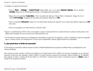 Sección 12 - Solución de Problemas

• Configure sus opciones de Internet:

      • Vaya a Start > Settings > Control Panel. Haga doble clic en el ícono Internet Options. De la pestaña
        Security, Haga clic en el botón para restaurar a la configuración por defecto.

      • Haga clic en la pestaña Connection y lleve la opción de dial-up a Never Dial a Connection. Haga clic en el
        botón LAN Settings. Asegúrese de que nada está marcado. Haga clic en OK.

      • Vaya a la pestaña Advanced y haga clic en el botón para restaurar las opciones a los valores por defecto. haga clic en OK
        tres veces.

      • Cierre su navegador (si lo tenía abierto) y vuélvalo a abrir.

• Ingrese a la administración Web. Abra su navegador e ingrese la dirección IP de su router D-Link en la barra de direcciones. Esto
  debería abrir la página de inicio de sesión de la administración web.

• Si Ud todavía no puede ingresar a la configuración, desenchufe al router por 10 segundos y vuelva a enchufarlo. Espere 30 segundos
  aprox. e intente accesar a la configuración. Si tiene varios computadores, intente ingresar desde otro computador.

2. ¿Qué puedo hacer si olvido mi contraseña?

Si Ud olvida su contraseña, deberá resetear el router. Desafortunadamente este proceso cambiará toda su configuración a los
valores de fábrica.

Para resetear el router, localice el botón reset (agujero) en el panel trasero de la unidad. Con el router encendido, use un clip para
presionar el botón por diez segundos. Suelte el botón y el router iniciará su proceso de reiniciado. Espere alrededor de 30 segundos
para ingresar al router. La dirección IP por defecto es 192.168.0.1. Cuando inicie sesión, el nombre de usuario es admin y deje el
campo de la contraseña en blanco.




Manual del Usuario - D-Link DIR-300
 