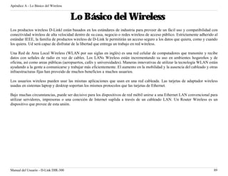 Apéndice A - Lo Básico del Wireless


                                      Lo Básico del Wireless
Los productos wireless D-Linkl están basados en los estándares de industria para proveer de un fácil uso y compatibilidad con
conectividad wireless de alta velocidad dentro de su casa, negocio o redes wireless de acceso público. Estrictamente adherido al
estándar IEEE, la familia de productos wireless de D-Link le permitirán un acceso seguro a los datos que quiera, como y cuando
los quiera. Ud será capaz de disfrutar de la libertad que entrega un trabajo en red wireless.

Una Red de Area Local Wireless (WLAN por sus siglas en inglés) es una red celular de computadores que transmite y recibe
datos con señales de radio en vez de cables. Los LANs Wireless están incrementando su uso en ambientes hogareños y de
oficina, así como areas públicas (aeropuertos, cafés y universidades). Maneras innovativas de utilizar la tecnología WLAN están
ayudando a la gente a comunicarse y trabajar más eficientemente. El aumento en la mobilidad y la ausencia del cableado y otras
infraestructuras fijas han proveido de muchos beneficios a muchos usuarios.

Los usuarios wireless pueden usar las mismas aplicaciones que usan en una red cableada. Las tarjetas de adaptador wireless
usadas en sistemas laptop y desktop soportan los mismos protocolos que las tarjetas de Ethernet.

Bajo muchas circunstancias, puede ser decisivo para los dispositivos de red móbil unirse a una Ethernet LAN convencional para
utilizar servidores, impresoras o una conexión de Internet suplida a través de un cableado LAN. Un Router Wireless es un
dispositivo que provee de esta unión.




Manual del Usuario - D-Link DIR-300                                                                                          89
 