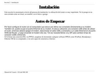Sección 2 - Installación


                                                Instalación
Esta sección le encaminará a través del proceso de instalación. La ubicación del router es muy importante. No lo ponga en un
area cerrada como un closet, un mueble o en el ático o garage.



                                           Antes de Empezar
Por favor configure el router con el computador que estuvo por última vez conectado directamente a su modem.
También Ud. puede ocupar el puerto Ethernet de su modem. Si estuvo utilizando una conexión USB antes de utilizar
el router, entonces deberá apagar el modem, desconectar el cable USB y conectarlo a un cable Ethernet en el puerto
WAN del Router, y luego encender el modem otra vez. Tal vez necesite llamar a su ISP para cambiar el tipo de
conexión (USB a Ethernet).
Si Ud tiene una conexión DSL via PPPoE, asegúrese de desinstalar cualquier software PPPoE como WinPoet, Broadjump o
Ethernet 300 de su computador, o no será capaz de conectarse a Internet.




Manual del Usuario - D-Link DIR-300
 