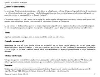 Apéndice A - Lo Básico del Wireless

¿Dónde se usa wireless?

La tecnología Wireless se está extendiendo a todos lados, no solo a la casa u oficina. A la gente le gusta la libertad de movimiento
y se está volviendo tan popular y con más y más facilidades públicas que ahora provee el acceso wireless atraen a la gente. La
conexión wireless en lugares públicos es llamada “hotspots”.

Con usar un adaptador D-Link Cardbus con su laptop, Ud puede ingresar al hotspot para conectarse a Internet desde ubicaciones
remotas como aeropuertos, hoteles, cafés, bibliotecas, restaurantes y centros de convención.

La red wireless es fácil de instalar, pero si se instala por primera vez puede ser un impedimento el no saber por dónde empezar.
Es por eso que hemos puesto unos pocos pasos y datos para ayudarlo a través del proceso de instalación de una red wireless.

Datos

Aquí hay unas cuantas cosas para tener en mente cuando Ud instale una red wireless.

Centralice su router o AP

Asegúrese de que el lugar donde ubique su router/AP es un lugar central dentro de su red para mejor
desenvolvimiento. Intente colocarlo lo más alto posible en una habitación para que la señal se disperse a través de
todo su hogar. Si Ud tiene una casa de dos pisos, podría necesitar un repetidor para extender el rango de la señal
wireless.

Eliminar interferencia

Coloque los aparatos como teléfonos inalámbricos, microondas y televisores lo más lejos posible del router/AP. Esto podría
reducir significativamente cualquier interferencia que los artefactos pudieran causar si operan en la misma frecuencia.
Seguridad

No deje que sus vecinos o intrusos se conecten a su red wireless. Asegure su red wireless encendiendo la característica de
seguridad WPA o WEP del router. Refiérase al manual del producto para más información.
Manual del Usuario - D-Link DIR-300                                                                                             92
 