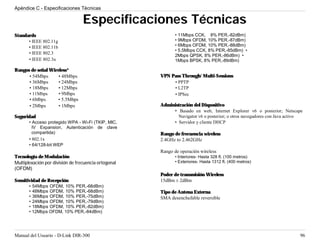 Apéndice C - Especificaciones Técnicas

                                  Especificaciones Técnicas
Standards                                                    • 11Mbps CCK, 8% PER,-82dBm)
      • IEEE 802.11g                                         • 9Mbps OFDM, 10% PER,-87dBm)
      • IEEE 802.11b                                         • 6Mbps OFDM, 10% PER,-88dBm)
                                                             • 5.5Mbps CCK, 8% PER,-85dBm) •
      • IEEE 802.3
                                                             2Mbps QPSK, 8% PER,-86dBm) •
      • IEEE 802.3u                                          1Mbps BPSK, 8% PER,-89dBm)

Rangos de señal Wireless*
      • 54Mbps      • 48Mbps                          VPN Pass Through/ Multi-Sessions
      • 36Mbps      • 24Mbps                               • PPTP
      • 18Mbps      • 12Mbps                               • L2TP
      • 11Mbps      • 9Mbps                                • IPSec
      • 6Mbps       • 5.5Mbps
      • 2Mbps       • 1Mbps                           Administración del Dispositivo
                                                           • Basado en web, Internet Explorer v6 o posterior; Netscape
Seguridad                                                    Navigator v6 o posterior; o otros navegadores con Java activo
       • Acceso protegido WPA - Wi-Fi (TKIP, MIC,          • Servidor y cliente DHCP
         IV Expansion, Autenticación de clave
         compartida)                                  Rango de frecuencia wireless
       • 802.1x                                       2.4GHz to 2.462GHz
       • 64/128-bit WEP
                                                      Rango de operación wireless
Tecnología de Modulación                                     • Interiores- Hasta 328 ft. (100 metros)
Multiplexación por división de frecuencia ortogonal          • Exteriores- Hasta 1312 ft. (400 metros)
(OFDM)
                                                      Poder de transmisión Wireless
Sensitividad de Recepción                             15dBm ± 2dBm
       • 54Mbps OFDM, 10% PER,-68dBm)
       • 48Mbps OFDM, 10% PER,-68dBm)                 Tipo de Antena Externa
       • 36Mbps OFDM, 10% PER,-75dBm)                 SMA desenchufable reversible
       • 24Mbps OFDM, 10% PER,-79dBm)
       • 18Mbps OFDM, 10% PER,-82dBm)
       • 12Mbps OFDM, 10% PER,-84dBm)




Manual del Usuario - D-Link DIR-300                                                                                     96
 