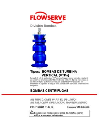 ®
División Bombas
Tipos: BOMBAS DE TURBINA
VERTICAL (VTPs)
Series E, S y A de las bombas VTP con diseños para pozos húmedos y de barril
de succión de tamaños desde 150 mm (6 in.) a 1300 mm (52 in.), monoetapas o
de etapa múltiple. (Este manual no cubre las bombas VTP colocadas con
ensambles de cojinetes de empuje ni las bombas VTP fabricadas para el servicio
criogénico).
BOMBAS CENTRÍFUGAS
INSTRUCCIONES PARA EL USUARIO:
INSTALACIÓN, OPERACIÓN, MANTENIMIENTO
PCN=71569295 11-04 (S) (incorpora VTP-QS-0896)
Léanse estas instrucciones antes de instalar, operar,
utilizar y mantener este equipo.
 