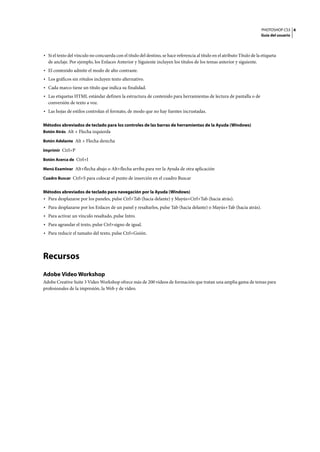 PHOTOSHOP CS3
Guía del usuario
4
• Si el texto del vínculo no concuerda con el título del destino, se hace referencia al título en el atributo Título de la etiqueta
de anclaje. Por ejemplo, los Enlaces Anterior y Siguiente incluyen los títulos de los temas anterior y siguiente.
• El contenido admite el modo de alto contraste.
• Los gráficos sin rótulos incluyen texto alternativo.
• Cada marco tiene un título que indica su finalidad.
• Las etiquetas HTML estándar definen la estructura de contenido para herramientas de lectura de pantalla o de
conversión de texto a voz.
• Las hojas de estilos controlan el formato, de modo que no hay fuentes incrustadas.
Métodos abreviados de teclado para los controles de las barras de herramientas de la Ayuda (Windows)
Botón Atrás Alt + Flecha izquierda
Botón Adelante Alt + Flecha derecha
Imprimir Ctrl+P
Botón Acerca de Ctrl+I
Menú Examinar Alt+flecha abajo o Alt+flecha arriba para ver la Ayuda de otra aplicación
Cuadro Buscar Ctrl+S para colocar el punto de inserción en el cuadro Buscar
Métodos abreviados de teclado para navegación por la Ayuda (Windows)
• Para desplazarse por los paneles, pulse Ctrl+Tab (hacia delante) y Mayús+Ctrl+Tab (hacia atrás).
• Para desplazarse por los Enlaces de un panel y resaltarlos, pulse Tab (hacia delante) o Mayús+Tab (hacia atrás).
• Para activar un vínculo resaltado, pulse Intro.
• Para agrandar el texto, pulse Ctrl+signo de igual.
• Para reducir el tamaño del texto, pulse Ctrl+Guión.
Recursos
Adobe Video Workshop
Adobe Creative Suite 3 Video Workshop ofrece más de 200 vídeos de formación que tratan una amplia gama de temas para
profesionales de la impresión, la Web y de vídeo.
 
