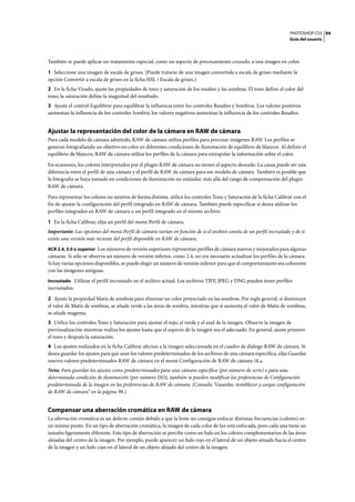 PHOTOSHOP CS3
Guía del usuario
94
También se puede aplicar un tratamiento especial, como un aspecto de procesamiento cruzado, a una imagen en color.
1 Seleccione una imagen de escala de grises. (Puede tratarse de una imagen convertida a escala de grises mediante la
opción Convertir a escala de grises en la ficha HSL / Escala de grises.)
2 En la ficha Virado, ajuste las propiedades de tono y saturación de los resaltes y las sombras. El tono define el color del
tono; la saturación define la magnitud del resultado.
3 Ajuste el control Equilibrio para equilibrar la influencia entre los controles Resaltes y Sombras. Los valores positivos
aumentan la influencia de los controles Sombra; los valores negativos aumentan la influencia de los controles Resaltes.
Ajustar la representación del color de la cámara en RAW de cámara
Para cada modelo de cámara admitido, RAW de cámara utiliza perfiles para procesar imágenes RAW. Los perfiles se
generan fotografiando un objetivo en color en diferentes condiciones de iluminación de equilibrio de blancos. Al definir el
equilibrio de blancos, RAW de cámara utiliza los perfiles de la cámara para extrapolar la información sobre el color.
En ocasiones, los colores interpretados por el plugin RAW de cámara no tienen el aspecto deseado. La causa puede ser una
diferencia entre el perfil de una cámara y el perfil de RAW de cámara para ese modelo de cámara. También es posible que
la fotografía se haya tomado en condiciones de iluminación no estándar, más allá del rango de compensación del plugin
RAW de cámara.
Para representar los colores no neutros de forma distinta, utilice los controles Tono y Saturación de la ficha Calibrar con el
fin de ajustar la configuración del perfil integrado en RAW de cámara. También puede especificar si desea utilizar los
perfiles integrados en RAW de cámara o un perfil integrado en el mismo archivo.
1 En la ficha Calibrar, elija un perfil del menú Perfil de cámara.
Importante: Las opciones del menú Perfil de cámara varían en función de si el archivo consta de un perfil incrustado y de si
existe una versión más reciente del perfil disponible en RAW de cámara.
ACR 2.4, 3.0 o superior Los números de versión superiores representan perfiles de cámara nuevos y mejorados para algunas
cámaras. Si sólo se observa un número de versión inferior, como 2.4, no era necesario actualizar los perfiles de la cámara.
Si hay varias opciones disponibles, se puede elegir un número de versión inferior para que el comportamiento sea coherente
con las imágenes antiguas.
Incrustado Utilizar el perfil incrustado en el archivo actual. Los archivos TIFF, JPEG y DNG pueden tener perfiles
incrustados.
2 Ajuste la propiedad Matiz de sombras para eliminar un color proyectado en las sombras. Por regla general, si disminuye
el valor de Matiz de sombras, se añade verde a las áreas de sombra, mientras que si aumenta el valor de Matiz de sombras,
se añade magenta.
3 Utilice los controles Tono y Saturación para ajustar el rojo, el verde y el azul de la imagen. Observe la imagen de
previsualización mientras realiza los ajustes hasta que el aspecto de la imagen sea el adecuado. En general, ajuste primero
el tono y después la saturación.
4 Los ajustes realizados en la ficha Calibrar afectan a la imagen seleccionada en el cuadro de diálogo RAW de cámara. Si
desea guardar los ajustes para que sean los valores predeterminados de los archivos de una cámara específica, elija Guardar
nuevos valores predeterminados RAW de cámara en el menú Configuración de RAW de cámara .
Nota: Para guardar los ajustes como predeterminados para una cámara específica (por número de serie) o para una
determinada condición de iluminación (por número ISO), también se pueden modificar las preferencias de Configuración
predeterminada de la imagen en las preferencias de RAW de cámara. (Consulte “Guardar, restablecer y cargar configuración
de RAW de cámara” en la página 98.)
Compensar una aberración cromática en RAW de cámara
La aberración cromática es un defecto común debido a que la lente no consigue enfocar distintas frecuencias (colores) en
un mismo punto. En un tipo de aberración cromática, la imagen de cada color de luz está enfocada, pero cada una tiene un
tamaño ligeramente diferente. Este tipo de aberración se percibe como un halo en los colores complementarios de las áreas
alejadas del centro de la imagen. Por ejemplo, puede aparecer un halo rojo en el lateral de un objeto situado hacia el centro
de la imagen y un halo cian en el lateral de un objeto alejado del centro de la imagen.
 