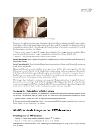 PHOTOSHOP CS3
Guía del usuario
95
Imagen original (arriba) y después de solucionar la aberración cromática (abajo)
Existen otro tipo de defectos cromáticos que afectan a los bordes de los resaltes especulares, como aquellos que se producen
cuando la luz se refleja fuera de la superficie de ondulaciones de agua o bordes de metal pulido. Esta situación normalmente
crea un halo morado alrededor de cada resalte especular. Se puede producir un halo de color parecido entre los bordes de
los objetos oscuros y los objetos muy brillantes.
1 Aumente un área cercana a la esquina de la imagen de previsualización. Para conseguir los mejores resultados, el área
debe contener un detalle muy oscuro o negro sobre un fondo muy claro o blanco. Busque el halo de color.
2 En la ficha Correcciones de lente, ajuste cualquiera de estos controles:
Corregir halo rojo/cian Ajusta el tamaño del canal rojo en comparación con el canal verde. De este modo se compensa el
halo de color rojo/cian.
Corregir halo azul/amarillo Ajusta el tamaño del canal azul en comparación con el canal verde. De este modo se compensa
el halo de color azul/amarillo.
Eliminar halos Elimina la saturación de los halos de color que se forman alrededor de los resaltes especulares. Elija Todos
los bordes para corregir los halos de color de todos los bordes, incluido cualquier cambio de enfoque en los valores de color.
Si al seleccionar Todos los bordes aparecen finas líneas grises cerca de los bordes u otros efectos no deseados, seleccione
Resaltar bordes para corregir los halos de color sólo en los bordes de resaltado, donde suelen aparecer halos con mayor
frecuencia. Seleccione Desactivar para desactivar la eliminación de halos.
Mire la imagen de previsualización a medida que mueve cada control deslizante a la derecha o a la izquierda. Si ajusta el
halo de color rojo/cian, mantenga pulsado Alt (Windows) u Opción (Mac OS) para ocultar el halo de color azul/amarillo.
Asimismo, mantenga pulsado Alt (Windows) u Opción (Mac OS) mientras ajusta el halo de color azul/amarillo para ocultar
el halo de color rojo/cian. El objetivo consiste en reducir el halo de color tanto como sea posible.
Compensar las viñetas de lente en RAW de cámara
Las viñetas son un defecto de la lente que hace que los bordes, especialmente las esquinas de una imagen, sean más oscuros
que el centro. Los controles de la sección Viñetas de lente de la ficha Corrección de lente permiten compensar las viñetas.
1 Aumente el valor Cantidad para aclarar las esquinas o disminúyalo para oscurecerlas.
2 Disminuya el punto medio para aplicar el ajuste a un área mayor alejada de las esquinas o aumente el punto medio para
limitar el ajuste a un área más próxima a las esquinas.
Modificación de imágenes con RAW de cámara
Rotar imágenes con RAW de cámara
• Haga clic en el botón Rotar imagen 90 grados a la izquierda (o pulse L).
• Haga clic en el botón Rotar imagen 90 grados a la derecha (o pulse R).
Nota: Mediante los comandos del menú Editar, también se pueden rotar las imágenes en Bridge sin abrir el cuadro de diálogo
RAW de cámara.
 