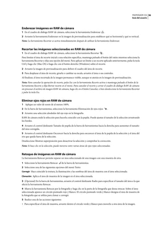 PHOTOSHOP CS3
Guía del usuario
96
Enderezar imágenes en RAW de cámara
1 En el cuadro de diálogo RAW de cámara, seleccione la herramienta Enderezar .
2 Arrastre la herramienta Enderezar en la imagen de previsualización para establecer qué es horizontal y qué es vertical.
Nota: La herramienta Recortar se activa inmediatamente después de utilizar la herramienta Enderezar.
Recortar las imágenes seleccionadas en RAW de cámara
1 En el cuadro de diálogo RAW de cámara, seleccione la herramienta Recortar .
Para limitar el área de recorte inicial a una relación específica, mantenga pulsado el botón del ratón mientras selecciona la
herramienta Recortar y elija una opción del menú. Para aplicar un límite a un recorte aplicado anteriormente, pulse la tecla
Ctrl y haga clic (Mac OS) o haga clic con el botón derecho (Windows) sobre el recorte.
2 Arrastre la imagen de previsualización para definir el cuadro del área de recorte.
3 Para desplazar el área de recorte, girarla o cambiar su escala, arrastre el área o sus controles.
Al finalizar, el área recortada de la imagen permanece visible, aunque se atenúa en la imagen de previsualización.
Nota: Para cancelar la operación de recorte, pulse Esc con la herramienta Recorte activa o mantenga pulsado el botón de la
herramienta Recorte y elija Borrar recorte en el menú. Para cancelar el recorte y cerrar el cuadro de diálogo RAW de cámara
sin procesar el archivo de imagen RAW de cámara, haga clic en el botón Cancelar, o bien deseleccione la herramienta Recortar
y pulse la tecla Esc.
Eliminar ojos rojos en RAW de cámara
1 Aplique un valor de zoom de al menos 100%.
2 En la barra de herramientas, seleccione la herramienta Eliminación de ojos rojos .
3 Arrastre una selección alrededor del ojo rojo en la fotografía.
RAW de cámara mide la selección para hacerla coincidir con la pupila. Puede ajustar el tamaño de la selección arrastrando
los bordes.
4 Arrastre el control deslizante Tamaño de pupila de la barra de herramientas hacia la derecha para aumentar el tamaño
del área corregida.
5 Arrastre el control deslizante Oscurecer hacia la derecha para oscurecer el área de la pupila de la selección y el área del
iris que queda fuera de la selección.
Deseleccione Mostrar superposición para desactivar la selección y comprobar la corrección.
Nota: Si hace clic en la selección, puede moverse entre varias áreas de ojos rojos seleccionadas.
Retoque de imágenes en RAW de cámara
La herramienta Retocar permite reparar un área seleccionada de una imagen con una muestra de otra.
1 Seleccione la herramienta Retocar de la barra de herramientas.
2 Seleccione una de las siguientes opciones del menú Texto:
Corregir Hace coincidir la textura, la iluminación y las sombras del área de muestra con el área seleccionada.
Clonación Aplica el área de muestra de la imagen en el área seleccionada.
3 (Opcional) En la barra de herramientas, arrastre el control deslizante Radio para especificar el tamaño del área a la que
afecta la herramienta Retocar.
4 Mueva la herramienta Retocar por la fotografía y haga clic en la parte de la fotografía que desea retocar. Sobre el área
seleccionada aparece un círculo punteado rojo y blanco. El círculo punteado verde y blanco designa el área de muestra de
la fotografía que se utiliza para clonar o corregir.
5 Realice una de las acciones siguientes:
• Para especificar el área de muestra, arrastre dentro el círculo verde y blanco para moverlo a otra área de la imagen.
 