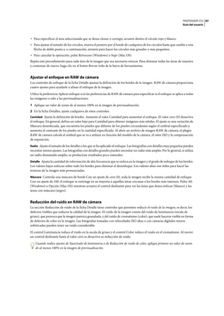 PHOTOSHOP CS3
Guía del usuario
97
• Para especificar el área seleccionada que se desea clonar o corregir, arrastre dentro el círculo rojo y blanco.
• Para ajustar el tamaño de los círculos, mueva el puntero por el borde de cualquiera de los círculos hasta que cambie a una
flecha de doble punta y, a continuación, arrastre para hacer los círculos más grandes o más pequeños.
• Para cancelar la operación, pulse Retroceso (Windows) o Supr (Mac OS)
Repita este procedimiento para cada área de la imagen que sea necesario retocar. Para eliminar todas las áreas de muestra
y comenzar de nuevo, haga clic en el botón Borrar todo de la barra de herramientas.
Ajustar el enfoque en RAW de cámara
Los controles de enfoque de la ficha Detalle ajustan la definición de los bordes de la imagen. RAW de cámara proporciona
cuatro ajustes para ayudarle a afinar el enfoque de la imagen.
Utilice la preferencia Aplicar enfoque a en las preferencias de RAW de cámara para especificar si el enfoque se aplica a todas
las imágenes o sólo a las previsualizaciones.
1 Aplique un valor de zoom de al menos 100% en la imagen de previsualización.
2 En la ficha Detalles, ajuste cualquiera de estos controles:
Cantidad Ajusta la definición de bordes. Aumente el valor Cantidad para aumentar el enfoque. El valor cero (0) desactiva
el enfoque. En general, defina un valor bajo para Cantidad para obtener imágenes más nítidas. El ajuste es una variación de
Máscara desenfocada, que encuentra los píxeles que difieren de los píxeles circundantes según el umbral especificado y
aumenta el contraste de los píxeles en la cantidad especificada. Al abrir un archivo de imagen RAW de cámara, el plugin
RAW de cámara calcula el umbral que se va a utilizar en función del modelo de la cámara, el valor ISO y la compensación
de exposición.
Radio Ajuste el tamaño de los detalles a los que se ha aplicado el enfoque. Las fotografías con detalles muy pequeños pueden
necesitar menos ajustes. Las fotografías con detalles grandes pueden necesitar un radio más amplio. Por lo general, si utiliza
un radio demasiado amplio, se producirán resultados poco naturales.
Detalle Ajusta la cantidad de información de alta frecuencia que se enfoca en la imagen y el grado de enfoque de los bordes.
Los valores bajos enfocan sobre todo los bordes para eliminar el desenfoque. Los valores altos son útiles para hacer las
texturas de la imagen más pronunciadas.
Máscara Controla una máscara de borde Con un ajuste de cero (0), toda la imagen recibe la misma cantidad de enfoque.
Con un ajuste de 100, el enfoque se restringe en su mayoría a aquellas áreas cercanas a los bordes más intensos. Pulse Alt
(Windows) u Opción (Mac OS) mientras arrastra el control deslizante para ver las áreas que desea enfocar (blanco) y las
áreas con máscara (negro).
Reducción del ruido en RAW de cámara
La sección Reducción de ruido de la ficha Detalle tiene controles que permiten reducir el ruido de la imagen, es decir, los
defectos visibles que reducen la calidad de la imagen. El ruido de la imagen consta del ruido de luminancia (escala de
grises), que provoca que la imagen parezca granulada, y del ruido de cromatismo (color), que suele hacerse visible en forma
de defectos de color en la imagen. Las fotografías tomadas con velocidades ISO altas o con cámaras digitales menos
sofisticadas pueden tener un ruido considerable.
El control Luminancia reduce el ruido en la escala de grises y el control Color reduce el ruido en el cromatismo. Al mover
un control deslizante hasta el valor cero se desactiva su reducción de ruido.
Cuando realice ajustes de Suavizado de luminancia o de Reducción de ruido de color, aplique primero un valor de zoom
de al menos 100% en la imagen de previsualización.
 
