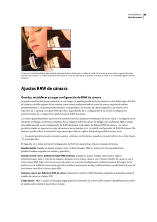 PHOTOSHOP CS3
Guía del usuario
98
Al mover el control deslizante Suavizado de luminancia hacia la derecha, se reduce el ruido en la escala de grises (parte superior derecha),
mientras que al mover el control deslizante Reducción de ruido de color hacia la derecha, se reduce el ruido en el cromatismo (parte inferior
derecha).
Ajustes RAW de cámara
Guardar, restablecer y cargar configuración de RAW de cámara
Se pueden reutilizar los ajustes realizados en una imagen. Se pueden guardar todos los ajustes actuales de la imagen de RAW
de cámara o un subconjunto de los mismos como valores predeterminados o como un nuevo conjunto de valores
predeterminados. Los ajustes predeterminados corresponden a un modelo de cámara específico, un número serie
específico de la cámara o un ajuste ISO específico, dependiendo de la configuración de la sección Configuración
predeterminada de la imagen de las preferencias de RAW de cámara.
Los valores predeterminados aparecen por nombre en la ficha Ajustes preestablecidos del menú Editar > Configuración de
desarrollo en Bridge, en el menú contextual de las imágenes RAW de cámara en Bridge y en el submenú Aplicar ajustes
preestablecidos del menú Configuración de RAW de cámara en el cuadro de diálogo RAW de cámara. Los valores
predeterminados no aparecen en estos elementos si no se guardan en la carpeta de configuración de RAW de cámara. No
obstante, puede utilizar el comando Cargar ajustes para buscar y aplicar los ajustes guardados en otra parte.
Los ajustes predeterminados se pueden guardar y eliminar con los botones situados en la parte inferior de la ficha Ajustes
preestablecidos.
❖ Haga clic en el botón del menú Configuración de RAW de cámara y elija un comando del menú:
Guardar ajustes Guarda los ajustes actuales como predeterminados. Elija los ajustes que desea guardar como
predeterminados, asígneles un nombre y guárdelos.
Guardar nuevos valores predeterminados RAW de cámara Guarda los ajustes actuales como nuevos valores
predeterminados para el resto de las imágenes tomadas con la misma cámara, con el mismo modelo de cámara o con el
mismo ajuste ISO. Seleccione las opciones adecuadas en la sección Configuración predeterminada de la imagen de las
preferencias de RAW de cámara para especificar si deben asociarse los ajustes predeterminados con el número de serie de
una cámara específica o con un ajuste ISO.
Restaurar valores por defecto de RAW de cámara Restaura los valores predeterminados originales de la cámara actual, el
modelo de cámara o el ajuste ISO.
Cargar ajustes Abre el cuadro de diálogo Cargar ajustes de conversión de archivo RAW, donde se puede buscar el archivo
de ajustes, seleccionarlo y hacer clic en Cargar.
 