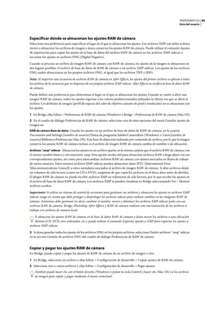 PHOTOSHOP CS3
Guía del usuario
99
Especificar dónde se almacenan los ajustes RAW de cámara
Seleccione una preferencia para especificar el lugar en el que se almacenan los ajustes. Los archivos XMP son útiles si desea
mover o almacenar los archivos de imagen y desea conservar los ajustes RAW de cámara. Puede utilizar el comando Ajustes
de exportación para copiar los ajustes de la base de datos del archivo RAW de cámara en los archivos XMP sidecar o
incrustar los ajustes en archivos DNG (Digital Negative).
Cuando se procesa un archivo de imagen RAW de cámara con RAW de cámara, los ajustes de la imagen se almacenan en
dos lugares posibles: el archivo de base de datos de RAW de cámara o un archivo XMP sidecar. Los ajustes de los archivos
DNG suelen almacenarse en los propios archivos DNG, al igual que los archivos TIFF y JPEG.
Nota: Al importar una secuencia de archivos RAW de cámara en After Effects, los ajustes del primer archivo se aplican a todos
los archivos de la secuencia que no disponen de sus propios archivos XMP sidecar. After Effects no verifica la base de datos RAW
de cámara.
Puede definir una preferencia para determinar el lugar en el que se almacenan los ajustes. Cuando se vuelve a abrir una
imagen RAW de cámara, todos los ajustes regresan a los valores predeterminados utilizados la última vez que se abrió el
archivo. Los atributos de imagen (perfil de espacio del color de objetivo, tamaño de píxel y resolución) no se almacenan con
los ajustes.
1 En Bridge, elija Editar > Preferencias de RAW de cámara (Windows) o Bridge > Preferencias de RAW de cámara (Mac OS).
2 En el cuadro de diálogo Preferencias de RAW de cámara, seleccione una de estas opciones del menú Guardar ajustes de
imagen en:
RAW de cámara Base de datos Guarda los ajustes en un archivo de base de datos de RAW de cámara, en la carpeta
Documents and Settings/[nombre de usuario]/Datos de programa/Adobe/CameraRaw (Windows) o Users/[nombre de
usuario]/Biblioteca/Preferencias (Mac OS). Esta base de datos está indexada por contenido de archivo, por lo que la imagen
conserva los ajustes RAW de cámara incluso si el archivo de imagen RAW de cámara cambia de nombre o de ubicación.
Archivos “.xmp” sidecar Almacena los ajustes en un archivo aparte, en la misma carpeta que el archivo RAW de cámara, con
el mismo nombre básico y con extensión .xmp. Esta opción resulta útil para almacenar archivos RAW a largo plazo con sus
correspondientes ajustes, así como para intercambiar archivos RAW de cámara con ajustes asociados en flujos de trabajo
de varios usuarios. Estos mismos archivos XMP sidecar pueden almacenar datos IPTC (International Press
Telecommunications Council) u otros metadatos asociados al archivo de imagen RAW de cámara. Si abre archivos desde
un volumen de sólo lectura (como un CD o DVD), asegúrese de que copia los archivos en el disco duro antes de abrirlos.
El plugin RAW de cámara no puede escribir archivos XMP en volúmenes de sólo lectura, por lo que escribe los ajustes en
el archivo de base de datos RAW de cámara. Los archivos XMP se pueden visualizar en Bridge seleccionando Ver > Mostrar
archivos ocultos.
Importante: Si utiliza un sistema de control de revisiones para gestionar sus archivos y almacena los ajustes en archivos XMP
sidecar, tenga en cuenta que debe proteger y desproteger los archivos sidecar para realizar cambios en las imágenes RAW de
cámara. Asimismo, debe gestionar (es decir, cambiar el nombre, mover y eliminar) los archivos XMP sidecar junto con sus
archivos RAW de cámara. Bridge, Photoshop, After Effects y RAW de cámara realizan esta sincronización de los archivos si
trabaja con archivos de manera local.
Si almacena los ajustes RAW de cámara en la base de datos RAW de cámara y desea mover los archivos a una ubicación
distinta (CD, DVD, otro ordenador, etc.), puede utilizar el comando Exportar ajustes a XMP para exportar los ajustes a
archivos XMP sidecar.
3 Si desea guardar todos los ajustes de los archivos DNG en los propios archivos, seleccione Omitir archivos ".xmp" sidecar
en la sección Gestión de archivos DNG del cuadro de diálogo Preferencias de RAW de cámara.
Copiar y pegar los ajustes RAW de cámara
En Bridge, puede copiar y pegar los ajustes de RAW de cámara de un archivo de imagen a otro.
1 En Bridge, seleccione un archivo y elija Editar > Configuración de desarrollo > Copiar ajustes de RAW de cámara.
2 Seleccione uno o varios archivos y elija Editar > Configuración de desarrollo > Pegar ajustes.
También puede hacer clic con el botón derecho (Windows) o pulsar la tecla Control y hacer clic (Mac OS) en los archivos
de imagen para copiar y pegar mediante el menú contextual.
 