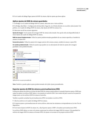 PHOTOSHOP CS3
Guía del usuario
100
3 En el cuadro de diálogo Pegar ajustes de RAW de cámara, elija los ajustes que desea aplicar.
Aplicar ajustes de RAW de cámara guardados
1 En Bridge o en el cuadro de diálogo RAW de cámara, seleccione uno o varios archivos.
2 En Bridge, elija Editar > Configuración de desarrollo o haga clic con el botón derecho en un archivo seleccionado. Si lo
prefiere, en el cuadro de diálogo RAW de cámara, elija Ajustes de RAW de cámara .
3 Seleccione una de las acciones siguientes:
Ajustes de imagen Usa los ajustes de la imagen RAW de cámara seleccionada. Esta opción sólo está disponible desde el
menú Ajustes del cuadro de diálogo RAW de cámara.
RAW de cámara Predeterminado Utiliza los ajustes predeterminados guardados de una cámara específica, el modelo de
cámara o el ajuste ISO.
Conversión anterior Utiliza los ajustes de la imagen anterior de la misma cámara, modelo de cámara o ajuste ISO.
Un nombre predeterminado Utiliza los ajustes (que pueden ser un subconjunto de todos los ajustes de la imagen)
guardados como predeterminados.
Aplicación de un ajuste preestablecido
Nota: También se pueden aplicar ajustes predeterminados de la ficha Ajustes preestablecidos.
Exportar ajustes de RAW de cámara y previsualizaciones DNG
Si almacena ajustes de archivos en la base de datos RAW de cámara, puede utilizar el comando Exportar ajustes a XMP para
copiar los ajustes en archivos XMP sidecar o incrustarlos en archivos DNG. Esto resulta útil para conservar los ajustes de
imagen junto con los archivos RAW de cámara al moverlos.
También se pueden actualizar las previsualizaciones JPEG incrustadas en archivos DNG.
1 Abra los archivos en el cuadro de diálogo RAW de cámara.
2 Si exporta ajustes o previsualizaciones de varios archivos, seleccione las miniaturas correspondientes en la vista Tira de
diapositivas.
3 En el menú Ajustes de RAW de cámara , elija Exportar ajustes a XMP o Actualizar previsualizaciones DNG.
Los archivos XMP sidecar se crean en la misma carpeta que los archivos de imagen RAW de cámara. Si ha guardado los
archivos de imagen RAW de cámara en formato DNG, los ajustes se incrustan en los propios archivos DNG.
 