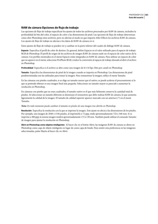PHOTOSHOP CS3
Guía del usuario
101
RAW de cámara Opciones de flujo de trabajo
Las opciones de flujo de trabajo especifican los ajustes de todos los archivos procesados por RAW de cámara, incluidos la
profundidad de bits del color, el espacio de color y las dimensiones de píxel. Las opciones de flujo de trabajo determinan
cómo abre Photoshop estos archivos, pero no afectan al modo en que importa After Effects los archivos RAW de cámara.
Los ajustes de flujo de trabajo no afectan a los datos de RAW de cámara en sí.
Estos ajustes de flujo de trabajo se pueden ver y cambiar en la parte inferior del cuadro de diálogo RAW de cámara.
Espacio Especifica el perfil de color de destino. En general, define Espacio en el valor utilizado para el espacio de trabajo
RGB de Photoshop. El perfil de origen de los archivos de imagen RAW de cámara suele ser el espacio de color nativo de la
cámara. Los perfiles mostrados en el menú Espacio están integrados en RAW de cámara. Para utilizar un espacio de color
que no aparece en el menú, seleccione ProPhoto RGB y realice la conversión al espacio de trabajo deseado al abrir el archivo
en Photoshop.
Profundidad Especifica si el archivo se abre como una imagen de 8 ó 16 bpc (bits por canal) en Photoshop.
Tamaño Especifica las dimensiones de píxel de la imagen cuando se importa en Photoshop. Las dimensiones de píxel
predeterminadas son las utilizadas para tomar la imagen. Para remuestrear la imagen, utilice el menú Tamaño.
En las cámaras con píxeles cuadrados, si se elige un tamaño menor que el nativo, se puede acelerar el procesamiento si lo
que se pretende obtener es una imagen final más pequeña. Seleccionar un tamaño mayor es parecido a aumentar la
resolución en Photoshop.
En cámaras con píxeles que no sean cuadrados, el tamaño nativo es el que más fielmente conserva la cantidad total de
píxeles. Al seleccionar un tamaño diferente se disminuye el remuestreo que debe realizar RAW de cámara, lo que aumenta
ligeramente la calidad de la imagen. El tamaño de calidad superior aparece marcado con un asterisco (*) en el menú
Tamaño.
Nota: En todo momento puede cambiar el tamaño en píxeles de una imagen tras abrirla en Photoshop.
Resolución Especifica la resolución con la que se imprime la imagen. Este ajuste no afecta a las dimensiones de los píxeles.
Por ejemplo, una imagen de 2048 x 1536 píxeles, al imprimirla a 72 ppp, mide aproximadamente 724 x 540 mm. Si se
imprime a 300 ppp, la misma imagen medirá aproximadamente 172 x 130 mm. También puede utilizar el comando Tamaño
de imagen para ajustar la resolución en Photoshop.
Abrir en Photoshop como objetos inteligentes Al hacer clic en el botón Abrir, las imágenes RAW de cámara se abren en
Photoshop como capa de objeto inteligente en lugar de como capa de fondo. Para omitir esta preferencia en las imágenes
seleccionadas, pulse Mayús al hacer clic en Abrir.
 