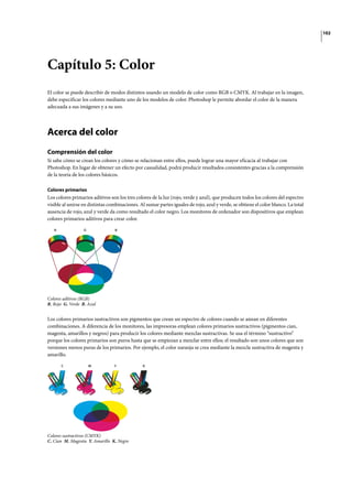 102
Capítulo 5: Color
El color se puede describir de modos distintos usando un modelo de color como RGB o CMYK. Al trabajar en la imagen,
debe especificar los colores mediante uno de los modelos de color. Photoshop le permite abordar el color de la manera
adecuada a sus imágenes y a su uso.
Acerca del color
Comprensión del color
Si sabe cómo se crean los colores y cómo se relacionan entre ellos, puede lograr una mayor eficacia al trabajar con
Photoshop. En lugar de obtener un efecto por casualidad, podrá producir resultados consistentes gracias a la comprensión
de la teoría de los colores básicos.
Colores primarios
Los colores primarios aditivos son los tres colores de la luz (rojo, verde y azul), que producen todos los colores del espectro
visible al unirse en distintas combinaciones. Al sumar partes iguales de rojo, azul y verde, se obtiene el color blanco. La total
ausencia de rojo, azul y verde da como resultado el color negro. Los monitores de ordenador son dispositivos que emplean
colores primarios aditivos para crear color.
Colores aditivos (RGB)
R. Rojo G. Verde B. Azul
Los colores primarios sustractivos son pigmentos que crean un espectro de colores cuando se aúnan en diferentes
combinaciones. A diferencia de los monitores, las impresoras emplean colores primarios sustractivos (pigmentos cian,
magenta, amarillos y negros) para producir los colores mediante mezclas sustractivas. Se usa el término “sustractivo”
porque los colores primarios son puros hasta que se empiezan a mezclar entre ellos; el resultado son unos colores que son
versiones menos puras de los primarios. Por ejemplo, el color naranja se crea mediante la mezcla sustractiva de magenta y
amarillo.
Colores sustractivos (CMYK)
C. Cian M. Magenta Y. Amarillo K. Negro
R G B
C M Y K
 