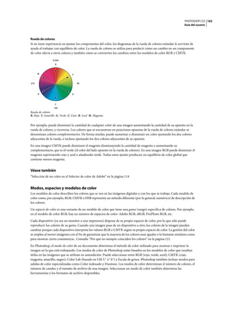 PHOTOSHOP CS3
Guía del usuario
103
Rueda de colores
Si no tiene experiencia en ajustar los componentes del color, los diagramas de la rueda de colores estándar le servirán de
ayuda al trabajar con equilibrio de color. La rueda de colores se utiliza para predecir cómo un cambio en un componente
de color afecta a otros colores y también cómo se convierten los cambios entre los modelos de color RGB y CMYK.
Rueda de colores
R. Rojo Y. Amarillo G. Verde C. Cian B. Azul M. Magenta
Por ejemplo, puede disminuir la cantidad de cualquier color de una imagen aumentando la cantidad de su opuesto en la
rueda de colores, y viceversa. Los colores que se encuentran en posiciones opuestas de la rueda de colores estándar se
denominan colores complementarios. De forma similar, puede aumentar o disminuir un color ajustando los dos colores
adyacentes de la rueda, o incluso ajustando los dos colores adyacentes de su opuesto.
En una imagen CMYK puede disminuir el magenta disminuyendo la cantidad de magenta o aumentando su
complementario, que es el verde (el color del lado opuesto en la rueda de colores). En una imagen RGB puede disminuir el
magenta suprimiendo rojo y azul o añadiendo verde. Todos estos ajustes producen un equilibrio de color global que
contiene menos magenta.
Véase también
“Selección de un color en el Selector de color de Adobe” en la página 114
Modos, espacios y modelos de color
Los modelos de color describen los colores que se ven en las imágenes digitales y con los que se trabaja. Cada modelo de
color como, por ejemplo, RGB, CMYK o HSB representa un método diferente (por lo general, numérico) de descripción de
los colores.
Un espacio de color es una variante de un modelo de color que tiene una gama (rango) específica de colores. Por ejemplo,
en el modelo de color RGB, hay un número de espacios de color: Adobe RGB, sRGB, ProPhoto RGB, etc.
Cada dispositivo (ya sea un monitor o una impresora) dispone de su propio espacio de color, por lo que sólo puede
reproducir los colores de su gama. Cuando una imagen pasa de un dispositivo a otro, los colores de la imagen pueden
cambiar porque cada dispositivo interpreta los valores RGB o CMYK según su propio espacio de color. La gestión del color
se emplea al mover imágenes con el fin de garantizar que la mayoría de los colores sean iguales o lo bastante similares como
para mostrar cierta consistencia.. Consulte “Por qué no siempre coinciden los colores” en la página 121.
En Photoshop, el modo de color de un documento determina el método de color utilizado para mostrar e imprimir la
imagen en la que está trabajando. Los modos de color de Photoshop están basados en los modelos de color que resultan
útiles en las imágenes que se utilizan en autoedición. Puede seleccionar entre RGB (rojo, verde, azul); CMYK (cian,
magenta, amarillo, negro); Color Lab (basado en CIE L* a* b*) y Escala de grises. Photoshop también incluye modos para
salidas de color especializadas como Color indexado y Duotono. Los modos de color determinan el número de colores, el
número de canales y el tamaño de archivo de una imagen. Seleccionar un modo de color también determina las
herramientas y los formatos de archivo disponibles.
B
R
0/360
180
90270
Y
G
C
M
 