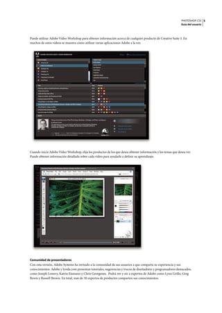 PHOTOSHOP CS3
Guía del usuario
5
Puede utilizar Adobe Video Workshop para obtener información acerca de cualquier producto de Creative Suite 3. En
muchos de estos vídeos se muestra cómo utilizar varias aplicaciones Adobe a la vez.
Cuando inicie Adobe Video Workshop, elija los productos de los que desea obtener información y los temas que desea ver.
Puede obtener información detallada sobre cada vídeo para ayudarle a definir su aprendizaje.
Comunidad de presentadores
Con esta versión, Adobe Systems ha invitado a la comunidad de sus usuarios a que comparta su experiencia y sus
conocimientos. Adobe y lynda.com presentan tutoriales, sugerencias y trucos de diseñadores y programadores destacados,
como Joseph Lowery, Katrin Eismann y Chris Georgenes. Podrá ver y oír a expertos de Adobe como Lynn Grillo, Greg
Rewis y Russell Brown. En total, más de 30 expertos de productos comparten sus conocimientos.
 