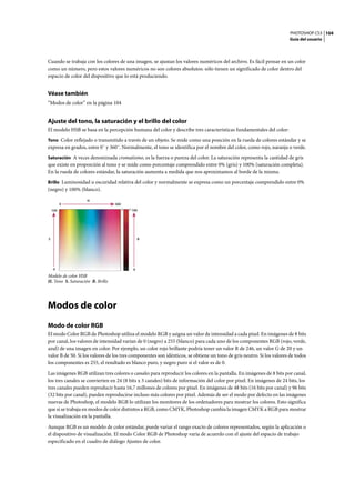 PHOTOSHOP CS3
Guía del usuario
104
Cuando se trabaja con los colores de una imagen, se ajustan los valores numéricos del archivo. Es fácil pensar en un color
como un número, pero estos valores numéricos no son colores absolutos: sólo tienen un significado de color dentro del
espacio de color del dispositivo que lo está produciendo.
Véase también
“Modos de color” en la página 104
Ajuste del tono, la saturación y el brillo del color
El modelo HSB se basa en la percepción humana del color y describe tres características fundamentales del color:
Tono Color reflejado o transmitido a través de un objeto. Se mide como una posición en la rueda de colores estándar y se
expresa en grados, entre 0˚ y 360˚. Normalmente, el tono se identifica por el nombre del color, como rojo, naranja o verde.
Saturación A veces denominada cromatismo, es la fuerza o pureza del color. La saturación representa la cantidad de gris
que existe en proporción al tono y se mide como porcentaje comprendido entre 0% (gris) y 100% (saturación completa).
En la rueda de colores estándar, la saturación aumenta a medida que nos aproximamos al borde de la misma.
Brillo Luminosidad u oscuridad relativa del color y normalmente se expresa como un porcentaje comprendido entre 0%
(negro) y 100% (blanco).
Modelo de color HSB
H. Tono S. Saturación B. Brillo
Modos de color
Modo de color RGB
El modo Color RGB de Photoshop utiliza el modelo RGB y asigna un valor de intensidad a cada píxel. En imágenes de 8 bits
por canal, los valores de intensidad varían de 0 (negro) a 255 (blanco) para cada uno de los componentes RGB (rojo, verde,
azul) de una imagen en color. Por ejemplo, un color rojo brillante podría tener un valor R de 246, un valor G de 20 y un
valor B de 50. Si los valores de los tres componentes son idénticos, se obtiene un tono de gris neutro. Si los valores de todos
los componentes es 255, el resultado es blanco puro, y negro puro si el valor es de 0.
Las imágenes RGB utilizan tres colores o canales para reproducir los colores en la pantalla. En imágenes de 8 bits por canal,
los tres canales se convierten en 24 (8 bits x 3 canales) bits de información del color por píxel. En imágenes de 24 bits, los
tres canales pueden reproducir hasta 16,7 millones de colores por píxel. En imágenes de 48 bits (16 bits por canal) y 96 bits
(32 bits por canal), pueden reproducirse incluso más colores por píxel. Además de ser el modo por defecto en las imágenes
nuevas de Photoshop, el modelo RGB lo utilizan los monitores de los ordenadores para mostrar los colores. Esto significa
que si se trabaja en modos de color distintos a RGB, como CMYK, Photoshop cambia la imagen CMYK a RGB para mostrar
la visualización en la pantalla.
Aunque RGB es un modelo de color estándar, puede variar el rango exacto de colores representados, según la aplicación o
el dispositivo de visualización. El modo Color RGB de Photoshop varía de acuerdo con el ajuste del espacio de trabajo
especificado en el cuadro de diálogo Ajustes de color.
0
100
0 360
0
100
H
S B
 
