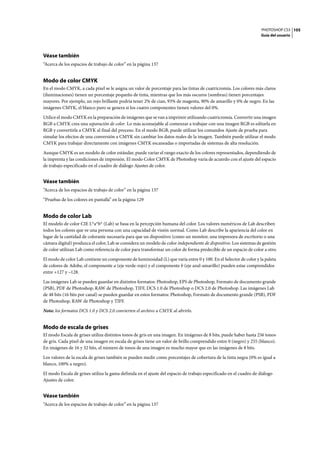 PHOTOSHOP CS3
Guía del usuario
105
Véase también
“Acerca de los espacios de trabajo de color” en la página 137
Modo de color CMYK
En el modo CMYK, a cada píxel se le asigna un valor de porcentaje para las tintas de cuatricromía. Los colores más claros
(iluminaciones) tienen un porcentaje pequeño de tinta, mientras que los más oscuros (sombras) tienen porcentajes
mayores. Por ejemplo, un rojo brillante podría tener 2% de cian, 93% de magenta, 90% de amarillo y 0% de negro. En las
imágenes CMYK, el blanco puro se genera si los cuatro componentes tienen valores del 0%.
Utilice el modo CMYK en la preparación de imágenes que se van a imprimir utilizando cuatricromía. Convertir una imagen
RGB a CMYK crea una separación de color. Lo más aconsejable al comenzar a trabajar con una imagen RGB es editarla en
RGB y convertirla a CMYK al final del proceso. En el modo RGB, puede utilizar los comandos Ajuste de prueba para
simular los efectos de una conversión a CMYK sin cambiar los datos reales de la imagen. También puede utilizar el modo
CMYK para trabajar directamente con imágenes CMYK escaneadas o importadas de sistemas de alta resolución.
Aunque CMYK es un modelo de color estándar, puede variar el rango exacto de los colores representados, dependiendo de
la imprenta y las condiciones de impresión. El modo Color CMYK de Photoshop varía de acuerdo con el ajuste del espacio
de trabajo especificado en el cuadro de diálogo Ajustes de color.
Véase también
“Acerca de los espacios de trabajo de color” en la página 137
“Pruebas de los colores en pantalla” en la página 129
Modo de color Lab
El modelo de color CIE L*a*b* (Lab) se basa en la percepción humana del color. Los valores numéricos de Lab describen
todos los colores que ve una persona con una capacidad de visión normal. Como Lab describe la apariencia del color en
lugar de la cantidad de colorante necesaria para que un dispositivo (como un monitor, una impresora de escritorio o una
cámara digital) produzca el color, Lab se considera un modelo de color independiente de dispositivo. Los sistemas de gestión
de color utilizan Lab como referencia de color para transformar un color de forma predecible de un espacio de color a otro.
El modo de color Lab contiene un componente de luminosidad (L) que varía entre 0 y 100. En el Selector de color y la paleta
de colores de Adobe, el componente a (eje verde-rojo) y el componente b (eje azul-amarillo) pueden estar comprendidos
entre +127 y –128.
Las imágenes Lab se pueden guardar en distintos formatos: Photoshop, EPS de Photoshop, Formato de documento grande
(PSB), PDF de Photoshop, RAW de Photoshop, TIFF, DCS 1.0 de Photoshop o DCS 2.0 de Photoshop. Las imágenes Lab
de 48 bits (16 bits por canal) se pueden guardar en estos formatos: Photoshop, Formato de documento grande (PSB), PDF
de Photoshop, RAW de Photoshop y TIFF.
Nota: los formatos DCS 1.0 y DCS 2.0 convierten el archivo a CMYK al abrirlo.
Modo de escala de grises
El modo Escala de grises utiliza distintos tonos de gris en una imagen. En imágenes de 8 bits, puede haber hasta 256 tonos
de gris. Cada píxel de una imagen en escala de grises tiene un valor de brillo comprendido entre 0 (negro) y 255 (blanco).
En imágenes de 16 y 32 bits, el número de tonos de una imagen es mucho mayor que en las imágenes de 8 bits.
Los valores de la escala de grises también se pueden medir como porcentajes de cobertura de la tinta negra (0% es igual a
blanco, 100% a negro).
El modo Escala de grises utiliza la gama definida en el ajuste del espacio de trabajo especificado en el cuadro de diálogo
Ajustes de color.
Véase también
“Acerca de los espacios de trabajo de color” en la página 137
 