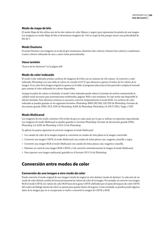 PHOTOSHOP CS3
Guía del usuario
106
Modo de mapa de bits
El modo Mapa de bits utiliza uno de los dos valores de color (blanco o negro) para representar los píxeles de una imagen.
Las imágenes en modo Mapa de bits se denominan imágenes de 1 bit en mapa de bits porque tienen una profundidad de
bits de 1.
Modo Duotono
El modo Duotono crea imágenes en escala de gris monotonos, duotonos (dos colores), tritonos (tres colores) y cuadritonos
(cuatro colores) utilizando de una a cuatro tintas personalizadas.
Véase también
“Acerca de los duotonos” en la página 469
Modo de color indexado
El modo Color indexado produce archivos de imágenes de 8 bits con un máximo de 256 colores. Al convertir a color
indexado, Photoshop crea una tabla de colores de consulta (CLUT) que almacena y genera el índice de los colores de la
imagen. Si un color de la imagen original no aparece en la tabla, el programa selecciona el más parecido o emplea el tramado
para simular el color utilizando los colores disponibles.
Aunque la paleta de colores es limitada, el modo Color indexado puede reducir el tamaño de archivo manteniendo la
calidad visual necesaria para presentaciones multimedia, páginas Web y usos similares. En este modo está disponible la
edición limitada. Para ediciones extensas es necesario convertir temporalmente al modo RGB. Los archivos de color
indexado se pueden guardar en los siguientes formatos: Photoshop, BMP, DICOM, GIF, EPS de Photoshop, Formato de
documento grande (PSB), PCX, PDF de Photoshop, RAW de Photoshop, Photoshop 2.0, PICT, PNG, Targa o TIFF.
Modo Multicanal
Las imágenes de este modo contienen 256 niveles de gris en cada canal, por lo que se utilizan en impresión especializada.
Las imágenes de modo Multicanal se pueden guardar en formato Photoshop, Formato de documento grande (PSB),
Photoshop 2.0, RAW de Photoshop o DCS 2.0 de Photoshop.
Se aplican las pautas siguientes al convertir imágenes al modo Multicanal:
• Los canales de color de la imagen original se convierten en canales de tinta plana en la imagen convertida.
• Convertir una imagen CMYK al modo Multicanal crea canales de tintas planas cian, magenta, amarilla y negra.
• Convertir una imagen RGB al modo Multicanal crea canales de tintas planas cian, magenta y amarilla.
• Eliminar un canal de una imagen RGB, CMYK o Lab convierte automáticamente la imagen al modo Multicanal.
• Para exportar una imagen multicanal, guárdela en el formato DCS 2.0 de Photoshop.
Conversión entre modos de color
Conversión de una imagen a otro modo de color
Puede convertir el modo original de una imagen (modo de origen) en otro distinto (modo de destino). La selección de un
modo de color distinto cambia de forma permanente los valores de color de la imagen. Por ejemplo, al convertir una imagen
RGB al modo CMYK, los valores de color RGB fuera de la gama CMYK (definidos por el ajuste del espacio de color CMYK
del cuadro de diálogo Ajustes de color) se ajustan para quedar dentro de la gama. Como resultado, se pueden perder algunos
datos de la imagen que no se recuperarán si vuelve a convertir la imagen de CMYK a RGB.
 