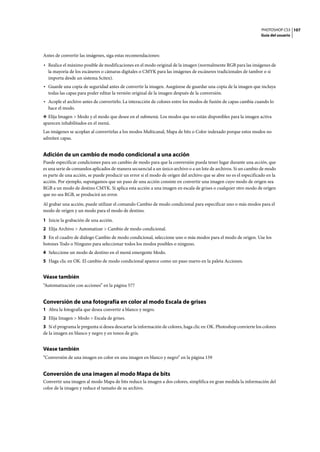 PHOTOSHOP CS3
Guía del usuario
107
Antes de convertir las imágenes, siga estas recomendaciones:
• Realice el máximo posible de modificaciones en el modo original de la imagen (normalmente RGB para las imágenes de
la mayoría de los escáneres o cámaras digitales o CMYK para las imágenes de escáneres tradicionales de tambor o si
importa desde un sistema Scitex).
• Guarde una copia de seguridad antes de convertir la imagen. Asegúrese de guardar una copia de la imagen que incluya
todas las capas para poder editar la versión original de la imagen después de la conversión.
• Acople el archivo antes de convertirlo. La interacción de colores entre los modos de fusión de capas cambia cuando lo
hace el modo.
❖ Elija Imagen > Modo y el modo que desee en el submenú. Los modos que no están disponibles para la imagen activa
aparecen inhabilitados en el menú.
Las imágenes se acoplan al convertirlas a los modos Multicanal, Mapa de bits o Color indexado porque estos modos no
admiten capas.
Adición de un cambio de modo condicional a una acción
Puede especificar condiciones para un cambio de modo para que la conversión pueda tener lugar durante una acción, que
es una serie de comandos aplicados de manera secuencial a un único archivo o a un lote de archivos. Si un cambio de modo
es parte de una acción, se puede producir un error si el modo de origen del archivo que se abre no es el especificado en la
acción. Por ejemplo, supongamos que un paso de una acción consiste en convertir una imagen cuyo modo de origen sea
RGB a un modo de destino CMYK. Si aplica esta acción a una imagen en escala de grises o cualquier otro modo de origen
que no sea RGB, se producirá un error.
Al grabar una acción, puede utilizar el comando Cambio de modo condicional para especificar uno o más modos para el
modo de origen y un modo para el modo de destino.
1 Inicie la grabación de una acción.
2 Elija Archivo > Automatizar > Cambio de modo condicional.
3 En el cuadro de diálogo Cambio de modo condicional, seleccione uno o más modos para el modo de origen. Use los
botones Todo o Ninguno para seleccionar todos los modos posibles o ninguno.
4 Seleccione un modo de destino en el menú emergente Modo.
5 Haga clic en OK. El cambio de modo condicional aparece como un paso nuevo en la paleta Acciones.
Véase también
“Automatización con acciones” en la página 577
Conversión de una fotografía en color al modo Escala de grises
1 Abra la fotografía que desea convertir a blanco y negro.
2 Elija Imagen > Modo > Escala de grises.
3 Si el programa le pregunta si desea descartar la información de colores, haga clic en OK. Photoshop convierte los colores
de la imagen en blanco y negro y en tonos de gris.
Véase también
“Conversión de una imagen en color en una imagen en blanco y negro” en la página 159
Conversión de una imagen al modo Mapa de bits
Convertir una imagen al modo Mapa de bits reduce la imagen a dos colores, simplifica en gran medida la información del
color de la imagen y reduce el tamaño de su archivo.
 