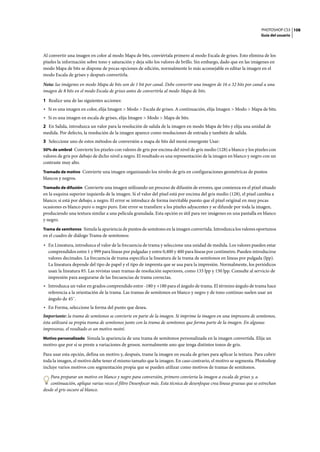 PHOTOSHOP CS3
Guía del usuario
108
Al convertir una imagen en color al modo Mapa de bits, conviértala primero al modo Escala de grises. Esto elimina de los
píxeles la información sobre tono y saturación y deja sólo los valores de brillo. Sin embargo, dado que en las imágenes en
modo Mapa de bits se dispone de pocas opciones de edición, normalmente lo más aconsejable es editar la imagen en el
modo Escala de grises y después convertirla.
Nota: las imágenes en modo Mapa de bits son de 1 bit por canal. Debe convertir una imagen de 16 o 32 bits por canal a una
imagen de 8 bits en el modo Escala de grises antes de convertirla al modo Mapa de bits.
1 Realice una de las siguientes acciones:
• Si es una imagen en color, elija Imagen > Modo > Escala de grises. A continuación, elija Imagen > Modo > Mapa de bits.
• Si es una imagen en escala de grises, elija Imagen > Modo > Mapa de bits.
2 En Salida, introduzca un valor para la resolución de salida de la imagen en modo Mapa de bits y elija una unidad de
medida. Por defecto, la resolución de la imagen aparece como resoluciones de entrada y también de salida.
3 Seleccione uno de estos métodos de conversión a mapa de bits del menú emergente Usar:
50% de umbral Convierte los píxeles con valores de gris por encima del nivel de gris medio (128) a blanco y los píxeles con
valores de gris por debajo de dicho nivel a negro. El resultado es una representación de la imagen en blanco y negro con un
contraste muy alto.
Tramado de motivo Convierte una imagen organizando los niveles de gris en configuraciones geométricas de puntos
blancos y negros.
Tramado de difusión Convierte una imagen utilizando un proceso de difusión de errores, que comienza en el píxel situado
en la esquina superior izquierda de la imagen. Si el valor del píxel está por encima del gris medio (128), el píxel cambia a
blanco; si está por debajo, a negro. El error se introduce de forma inevitable puesto que el píxel original en muy pocas
ocasiones es blanco puro o negro puro. Este error se transfiere a los píxeles adyacentes y se difunde por toda la imagen,
produciendo una textura similar a una película granulada. Esta opción es útil para ver imágenes en una pantalla en blanco
y negro.
Trama de semitonos Simula la apariencia de puntos de semitono en la imagen convertida. Introduzca los valores oportunos
en el cuadro de diálogo Trama de semitonos:
• En Lineatura, introduzca el valor de la frecuencia de trama y seleccione una unidad de medida. Los valores pueden estar
comprendidos entre 1 y 999 para líneas por pulgadas y entre 0,400 y 400 para líneas por centímetro. Pueden introducirse
valores decimales. La frecuencia de trama especifica la lineatura de la trama de semitonos en líneas por pulgada (lpp).
La lineatura depende del tipo de papel y el tipo de imprenta que se usa para la impresión. Normalmente, los periódicos
usan la lineatura 85. Las revistas usan tramas de resolución superiores, como 133 lpp y 150 lpp. Consulte al servicio de
impresión para asegurarse de las frecuencias de trama correctas.
• Introduzca un valor en grados comprendido entre -180 y +180 para el ángulo de trama. El término ángulo de trama hace
referencia a la orientación de la trama. Las tramas de semitonos en blanco y negro y de tono continuo suelen usar un
ángulo de 45˚.
• En Forma, seleccione la forma del punto que desea.
Importante: la trama de semitonos se convierte en parte de la imagen. Si imprime la imagen en una impresora de semitonos,
ésta utilizará su propia trama de semitonos junto con la trama de semitonos que forma parte de la imagen. En algunas
impresoras, el resultado es un motivo moiré.
Motivo personalizado Simula la apariencia de una trama de semitonos personalizada en la imagen convertida. Elija un
motivo que por sí se preste a variaciones de grosor, normalmente uno que tenga distintos tonos de gris.
Para usar esta opción, defina un motivo y, después, trame la imagen en escala de grises para aplicar la textura. Para cubrir
toda la imagen, el motivo debe tener el mismo tamaño que la imagen. En caso contrario, el motivo se segmenta. Photoshop
incluye varios motivos con segmentación propia que se pueden utilizar como motivos de tramas de semitonos.
Para preparar un motivo en blanco y negro para conversión, primero convierta la imagen a escala de grises y, a
continuación, aplique varias veces el filtro Desenfocar más. Esta técnica de desenfoque crea líneas gruesas que se estrechan
desde el gris oscuro al blanco.
 