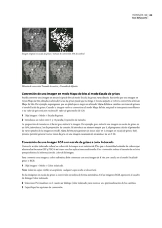 PHOTOSHOP CS3
Guía del usuario
109
Imagen original en escala de grises y método de conversión 50% de umbral
Métodos de conversión Tramado de motivo y Tramado de difusión
Conversión de una imagen en modo Mapa de bits al modo Escala de grises
Puede convertir una imagen en modo Mapa de bits al modo Escala de grises para editarla. Recuerde que una imagen en
modo Mapa de bits editada en el modo Escala de grises puede que no tenga el mismo aspecto al volver a convertirla al modo
Mapa de bits. Por ejemplo, supongamos que un píxel que es negro en el modo Mapa de bits se cambia a un tono de gris en
el modo Escala de grises. Cuando la imagen vuelve a convertirse al modo Mapa de bits, ese píxel se interpreta como blanco
si su valor de gris está por encima del valor de gris medio de 128.
1 Elija Imagen > Modo > Escala de grises.
2 Introduzca un valor entre 1 y 16 para la proporción de tamaño.
La proporción de tamaño es el factor para reducir la imagen. Por ejemplo, para reducir una imagen en escala de grises en
un 50%, introduzca 2 en la proporción de tamaño. Si introduce un número mayor que 1, el programa calcula el promedio
de varios píxeles de la imagen en modo Mapa de bits para generar un único píxel en la imagen en escala de grises. Este
proceso permite generar varios tonos de gris en una imagen escaneada en un escáner de un 1 bit.
Conversión de una imagen RGB o en escala de grises a color indexado
Convertir a color indexado reduce los colores de la imagen a un máximo de 256, que es la cantidad estándar de colores que
admiten los formatos GIF y PNG-8 así como muchas aplicaciones multimedia. Esta conversión reduce el tamaño de archivo
porque elimina la información del color de la imagen.
Para convertir una imagen a color indexado, debe comenzar con una imagen de 8 bits por canal y en el modo Escala de
grises o RGB.
1 Elija Imagen > Modo > Color indexado.
Nota: todas las capas visibles se acoplarán; cualquier capa oculta se descartará.
En las imágenes en escala de grises la conversión se realiza de forma automática. En las imágenes RGB, aparecerá el cuadro
de diálogo Color indexado.
2 Seleccione Previsualizar en el cuadro de diálogo Color indexado para mostrar una previsualización de los cambios.
3 Especifique las opciones de conversión.
 