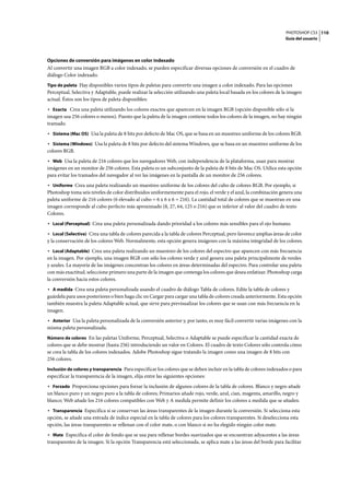 PHOTOSHOP CS3
Guía del usuario
110
Opciones de conversión para imágenes en color indexado
Al convertir una imagen RGB a color indexado, se pueden especificar diversas opciones de conversión en el cuadro de
diálogo Color indexado.
Tipo de paleta Hay disponibles varios tipos de paletas para convertir una imagen a color indexado. Para las opciones
Perceptual, Selectiva y Adaptable, puede realizar la selección utilizando una paleta local basada en los colores de la imagen
actual. Éstos son los tipos de paleta disponibles:
• Exacta Crea una paleta utilizando los colores exactos que aparecen en la imagen RGB (opción disponible sólo si la
imagen usa 256 colores o menos). Puesto que la paleta de la imagen contiene todos los colores de la imagen, no hay ningún
tramado.
• Sistema (Mac OS) Usa la paleta de 8 bits por defecto de Mac OS, que se basa en un muestreo uniforme de los colores RGB.
• Sistema (Windows) Usa la paleta de 8 bits por defecto del sistema Windows, que se basa en un muestreo uniforme de los
colores RGB.
• Web Usa la paleta de 216 colores que los navegadores Web, con independencia de la plataforma, usan para mostrar
imágenes en un monitor de 256 colores. Esta paleta es un subconjunto de la paleta de 8 bits de Mac OS. Utilice esta opción
para evitar los tramados del navegador al ver las imágenes en la pantalla de un monitor de 256 colores.
• Uniforme Crea una paleta realizando un muestreo uniforme de los colores del cubo de colores RGB. Por ejemplo, si
Photoshop toma seis niveles de color distribuidos uniformemente para el rojo, el verde y el azul, la combinación genera una
paleta uniforme de 216 colores (6 elevado al cubo = 6 x 6 x 6 = 216). La cantidad total de colores que se muestran en una
imagen corresponde al cubo perfecto más aproximado (8, 27, 64, 125 o 216) que es inferior al valor del cuadro de texto
Colores.
• Local (Perceptual) Crea una paleta personalizada dando prioridad a los colores más sensibles para el ojo humano.
• Local (Selectiva) Crea una tabla de colores parecida a la tabla de colores Perceptual, pero favorece amplias áreas de color
y la conservación de los colores Web. Normalmente, esta opción genera imágenes con la máxima integridad de los colores.
• Local (Adaptable) Crea una paleta realizando un muestreo de los colores del espectro que aparecen con más frecuencia
en la imagen. Por ejemplo, una imagen RGB con sólo los colores verde y azul genera una paleta principalmente de verdes
y azules. La mayoría de las imágenes concentran los colores en áreas determinadas del espectro. Para controlar una paleta
con más exactitud, seleccione primero una parte de la imagen que contenga los colores que desea enfatizar. Photoshop carga
la conversión hacia estos colores.
• A medida Crea una paleta personalizada usando el cuadro de diálogo Tabla de colores. Edite la tabla de colores y
guárdela para usos posteriores o bien haga clic en Cargar para cargar una tabla de colores creada anteriormente. Esta opción
también muestra la paleta Adaptable actual, que sirve para previsualizar los colores que se usan con más frecuencia en la
imagen.
• Anterior Usa la paleta personalizada de la conversión anterior y, por tanto, es muy fácil convertir varias imágenes con la
misma paleta personalizada.
Número de colores En las paletas Uniforme, Perceptual, Selectiva o Adaptable se puede especificar la cantidad exacta de
colores que se debe mostrar (hasta 256) introduciendo un valor en Colores. El cuadro de texto Colores sólo controla cómo
se crea la tabla de los colores indexados. Adobe Photoshop sigue tratando la imagen como una imagen de 8 bits con
256 colores.
Inclusión de colores y transparencia Para especificar los colores que se deben incluir en la tabla de colores indexados o para
especificar la transparencia de la imagen, elija entre las siguientes opciones:
• Forzado Proporciona opciones para forzar la inclusión de algunos colores de la tabla de colores. Blanco y negro añade
un blanco puro y un negro puro a la tabla de colores; Primarios añade rojo, verde, azul, cian, magenta, amarillo, negro y
blanco; Web añade los 216 colores compatibles con Web y A medida permite definir los colores a medida que se añaden.
• Transparencia Especifica si se conservan las áreas transparentes de la imagen durante la conversión. Si selecciona esta
opción, se añade una entrada de índice especial en la tabla de colores para los colores transparentes. Si deselecciona esta
opción, las áreas transparentes se rellenan con el color mate, o con blanco si no ha elegido ningún color mate.
• Mate Especifica el color de fondo que se usa para rellenar bordes suavizados que se encuentran adyacentes a las áreas
transparentes de la imagen. Si la opción Transparencia está seleccionada, se aplica mate a las áreas del borde para facilitar
 
