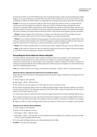 PHOTOSHOP CS3
Guía del usuario
111
la mezcla de los bordes con un fondo Web del mismo color. Si está deseleccionada, se aplica a las áreas transparentes. Si elige
Ninguno, se crea una transparencia con bordes duros si ha seleccionado Transparencia; en caso contrario, todas las áreas
transparentes se rellenan con 100% de blanco. La imagen debe tener transparencia para que la opción Mate esté disponible.
Tramado A no ser que use la opción de la tabla de colores Exacta, puede que la tabla de colores no contenga todos los
colores que se usan en la imagen. Para simular los colores que no están en la tabla de colores, puede generar colores
tramados. Los tramados mezclan los píxeles de los colores disponibles para simular los colores que faltan. Seleccione una
opción de tramado en el menú e introduzca el valor de porcentaje de la cantidad de tramado. Una cantidad más alta genera
más colores tramados, pero puede aumentar el tamaño de archivo. Puede seleccionar las siguientes opciones de tramado:
• Ninguno No genera ningún color tramado pero, en su lugar, usa el color más cercano al color que falta. Esto suele
producir transiciones nítidas entre los tonos de color de la imagen y crea el efecto de posterizado.
• Difusión Usa un método de difusión de errores que genera un tramado menos estructurado que la opción Motivo. Para
evitar que se generen colores tramados en los colores de la imagen que contienen entradas en la tabla de colores seleccione
Conservar colores exactos. De esta forma, se conservan líneas finas y texto en las imágenes Web.
• Motivo Usa un motivo cuadrado similar a los semitonos para simular cualquier color que no está en la tabla de colores.
• Ruido Ayuda a reducir los motivos de costura a lo largo de los bordes de los sectores de la imagen. Seleccione esta opción
si va a dividir en sectores la imagen para colocarla en una tabla HTML.
Personalización de las tablas de colores indexados
El comando Tabla de colores permite realizar cambios en la tabla de colores de una imagen en color indexado. Estas
características de personalización son sobre todo útiles en las imágenes con seudocolores (imágenes que muestran
variaciones en niveles de gris con color en lugar de tonos de gris) que se utilizan en aplicaciones científicas y médicas. Sin
embargo, personalizar la tabla de colores también puede generar efectos especiales con imágenes con colores indexados que
tienen una cantidad limitada de colores.
Nota: para cambiar de colores en una imagen con seudocolores, elija Imagen > Ajustes y utilice los comandos del submenú.
Edición de colores y asignación de transparencia con una tabla de colores
Puede editar los colores de la tabla de colores para generar efectos especiales o asignar transparencia en la imagen a un único
color de la tabla.
1 Abra la imagen en color indexado.
2 Elija Imagen > Modo > Tabla de colores.
3 Para cambiar un solo color, haga clic en el color y elija otro color en el selector de color.
4 Para cambiar una gama de colores, arrastre en la tabla para elegir el rango de colores que desee modificar. En el selector
de color, seleccione el primer color del rango y haga clic en OK. Cuando vuelva a aparecer el selector de color, seleccione el
último color del rango y haga clic en OK.
Los colores seleccionados en el Selector de color se sitúan en la gama seleccionada en el cuadro de diálogo Tabla de colores.
5 Para asignar transparencia a un color, seleccione la herramienta Cuentagotas en el cuadro de diálogo Tabla de colores y
haga clic en el color oportuno de la tabla o de la imagen. El color de la muestra se sustituye por transparencia en la imagen.
6 Haga clic en OK en el cuadro de diálogo Tabla de colores para aplicar los colores nuevos a la imagen en color indexado.
Selección de una tabla de colores predefinida
1 Abra la imagen en color indexado.
2 Realice una de las siguientes acciones:
• Elija Imagen > Modo > Tabla de colores.
• Elija Imagen > Modo > Color indexado. En el menú Paleta del cuadro de diálogo Color indexado, seleccione A medida.
Se abre el cuadro de diálogo Tabla de colores.
3 En este cuadro de diálogo, seleccione una tabla predefinida del menú Tabla.
A medida Crea la paleta que especifique.
 