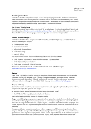 PHOTOSHOP CS3
Guía del usuario
6
Tutoriales y archivos fuente
Adobe Video Workshop incluye formación para usuarios principiantes y experimentados. También encontrará vídeos
sobre las nuevas funciones y técnicas principales. Cada vídeo cubre un único tema y suele durar entre tres y cinco minutos.
La mayoría de los vídeos vienen acompañados de archivos de origen y de un tutorial con ilustraciones para que el usuario
pueda imprimir los pasos detallados y realizar una prueba por sí solo siguiendo el tutorial.
Uso de Adobe Video Workshop
Puede acceder a Adobe Video Workshop a través del DVD que se facilita con el producto Creative Suite 3. También está
disponible en línea en http://www.adobe.com/go/learn_videotutorials_es. Adobe añadirá periódicamente nuevos vídeos a
Video Workshop en línea, de modo que puede visitar la página Web para comprobar si hay novedades.
Vídeos de Photoshop CS3
Adobe Video Workshop abarca una gran variedad de temas sobre Adobe Photoshop® CS3 y Adobe Photoshop® CS3
Extended, entre los que se incluyen:
• Uso y alineación de capas
• Realización de selecciones
• Aplicación de filtros inteligentes
• Uso de punto de fuga
• Impresión de fotos
Los vídeos muestran también cómo utilizar Photoshop CS3 con otros productos de Adobe:
• Uso de elementos compartidos en Adobe Photoshop, Illustrator®, InDesign® y Flash®
• Uso de objetos inteligentes y Live Color
• Uso de Bridge en un flujo de trabajo de fotografías
Para acceder a tutoriales de vídeo de Adobe Creative Suite 3, visite Adobe Video Workshop en
www.adobe.com/go/learn_videotutorials_es.
Extras
Tiene acceso a una amplia variedad de recursos que le ayudarán a obtener el máximo partido de su software de Adobe.
Algunos de estos recursos se instalan en su PC durante el proceso de instalación, pero puede encontrar muestras y
documentos de ayuda adicionales en el disco de instalación o de contenido. También puede disponer de recursos
adicionales exclusivos en línea por la comunidad de Adobe Exchange, en www.adobe.com/go/exchange_es.
Recursos instalados
Durante la instalación del software, se instalan una serie de recursos en la carpeta de la aplicación. Para ver esos archivos,
desplácese a la carpeta de la aplicación en su equipo.
• Windows®: [unidad de inicio]Archivos de programaAdobe[aplicación de Adobe]
• Mac OS®: [unidad de arranque]/Aplicaciones/[aplicación de Adobe]
La carpeta de la aplicación puede contener los siguientes recursos:
Plugins Los módulos plugin son pequeños programas de software que amplían o añaden funciones al software. Una vez
instalados, los módulos plugin aparecen como opciones en los menús Importar o Exportar, como formatos de archivo en
los cuadros de diálogo Abrir, Guardar como y Exportar original, o como filtros en los submenús Filtro. Por ejemplo, en la
carpeta Plugins incluida en la carpeta Photoshop CS3 se instalan automáticamente una serie de complementos de efectos
especiales.
Ajustes preestablecidos Los ajustes preestablecidos incluyen una gran variedad de herramientas, preferencias, efectos e
imágenes útiles. Los ajustes preestablecidos del producto incluyen pinceles, muestras, grupos de colores, símbolos, formas
personalizadas, estilos de gráficos y capas, patrones, texturas, acciones, espacios de trabajo, etc. El contenido de los ajustes
preestablecidos se encuentra en toda la interfaz de usuario. Algunos ajustes preestablecidos (como las bibliotecas de
 