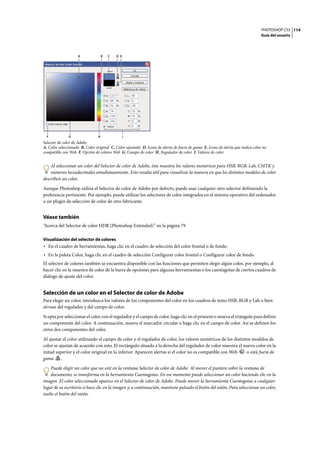 PHOTOSHOP CS3
Guía del usuario
114
Selector de color de Adobe
A. Color seleccionado B. Color original C. Color ajustado D. Icono de alerta de fuera de gama E. Icono de alerta que indica color no
compatible con Web F. Opción de colores Web G. Campo de color H. Regulador de color I. Valores de color
Al seleccionar un color del Selector de color de Adobe, éste muestra los valores numéricos para HSB, RGB, Lab, CMYK y
números hexadecimales simultáneamente. Esto resulta útil para visualizar la manera en que los distintos modelos de color
describen un color.
Aunque Photoshop utiliza el Selector de color de Adobe por defecto, puede usar cualquier otro selector definiendo la
preferencia pertinente. Por ejemplo, puede utilizar los selectores de color integrados en el sistema operativo del ordenador
o un plugin de selección de color de otro fabricante.
Véase también
“Acerca del Selector de color HDR (Photoshop Extended)” en la página 79
Visualización del selector de colores
• En el cuadro de herramientas, haga clic en el cuadro de selección del color frontal o de fondo.
• En la paleta Color, haga clic en el cuadro de selección Configurar color frontal o Configurar color de fondo.
El selector de colores también se encuentra disponible con las funciones que permiten elegir algún color, por ejemplo, al
hacer clic en la muestra de color de la barra de opciones para algunas herramientas o los cuentagotas de ciertos cuadros de
diálogo de ajuste del color.
Selección de un color en el Selector de color de Adobe
Para elegir un color, introduzca los valores de los componentes del color en los cuadros de texto HSB, RGB y Lab o bien
sírvase del regulador y del campo de color.
Si opta por seleccionar el color con el regulador y el campo de color, haga clic en el primero o mueva el triángulo para definir
un componente del color. A continuación, mueva el marcador circular o haga clic en el campo de color. Así se definen los
otros dos componentes del color.
Al ajustar el color utilizando el campo de color y el regulador de color, los valores numéricos de los distintos modelos de
color se ajustan de acuerdo con esto. El rectángulo situado a la derecha del regulador de color muestra el nuevo color en la
mitad superior y el color original en la inferior. Aparecen alertas si el color no es compatible con Web o está fuera de
gama .
Puede elegir un color que no esté en la ventana Selector de color de Adobe. Al mover el puntero sobre la ventana de
documento, se transforma en la herramienta Cuentagotas. En ese momento puede seleccionar un color haciendo clic en la
imagen. El color seleccionado aparece en el Selector de color de Adobe. Puede mover la herramienta Cuentagotas a cualquier
lugar de su escritorio si hace clic en la imagen y, a continuación, mantiene pulsado el botón del ratón. Para seleccionar un color,
suelte el botón del ratón.
F G
C
H I
DA B E
 