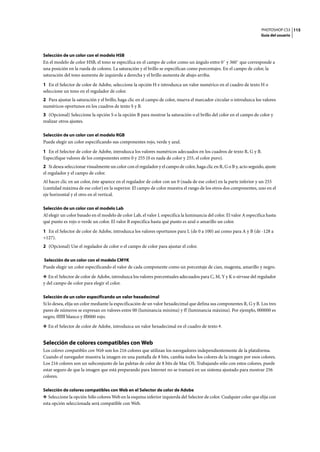 PHOTOSHOP CS3
Guía del usuario
115
Selección de un color con el modelo HSB
En el modelo de color HSB, el tono se especifica en el campo de color como un ángulo entre 0˚ y 360˚ que corresponde a
una posición en la rueda de colores. La saturación y el brillo se especifican como porcentajes. En el campo de color, la
saturación del tono aumenta de izquierda a derecha y el brillo aumenta de abajo arriba.
1 En el Selector de color de Adobe, seleccione la opción H e introduzca un valor numérico en el cuadro de texto H o
seleccione un tono en el regulador de color.
2 Para ajustar la saturación y el brillo, haga clic en el campo de color, mueva el marcador circular o introduzca los valores
numéricos oportunos en los cuadros de texto S y B.
3 (Opcional) Seleccione la opción S o la opción B para mostrar la saturación o el brillo del color en el campo de color y
realizar otros ajustes.
Selección de un color con el modelo RGB
Puede elegir un color especificando sus componentes rojo, verde y azul.
1 En el Selector de color de Adobe, introduzca los valores numéricos adecuados en los cuadros de texto R, G y B.
Especifique valores de los componentes entre 0 y 255 (0 es nada de color y 255, el color puro).
2 Si desea seleccionar visualmente un color con el regulador y el campo de color, haga clic en R, G o B y, acto seguido, ajuste
el regulador y el campo de color.
Al hacer clic en un color, éste aparece en el regulador de color con un 0 (nada de ese color) en la parte inferior y un 255
(cantidad máxima de ese color) en la superior. El campo de color muestra el rango de los otros dos componentes, uno en el
eje horizontal y el otro en el vertical.
Selección de un color con el modelo Lab
Al elegir un color basado en el modelo de color Lab, el valor L especifica la luminancia del color. El valor A especifica hasta
qué punto es rojo o verde un color. El valor B especifica hasta qué punto es azul o amarillo un color.
1 En el Selector de color de Adobe, introduzca los valores oportunos para L (de 0 a 100) así como para A y B (de -128 a
+127).
2 (Opcional) Use el regulador de color o el campo de color para ajustar el color.
Selección de un color con el modelo CMYK
Puede elegir un color especificando el valor de cada componente como un porcentaje de cian, magenta, amarillo y negro.
❖ En el Selector de color de Adobe, introduzca los valores porcentuales adecuados para C, M, Y y K o sírvase del regulador
y del campo de color para elegir el color.
Selección de un color especificando un valor hexadecimal
Si lo desea, elija un color mediante la especificación de un valor hexadecimal que defina sus componentes R, G y B. Los tres
pares de números se expresan en valores entre 00 (luminancia mínima) y ff (luminancia máxima). Por ejemplo, 000000 es
negro, ffffff blanco y ff0000 rojo.
❖ En el Selector de color de Adobe, introduzca un valor hexadecimal en el cuadro de texto #.
Selección de colores compatibles con Web
Los colores compatibles con Web son los 216 colores que utilizan los navegadores independientemente de la plataforma.
Cuando el navegador muestra la imagen en una pantalla de 8 bits, cambia todos los colores de la imagen por esos colores.
Los 216 colores son un subconjunto de las paletas de color de 8 bits de Mac OS. Trabajando sólo con estos colores, puede
estar seguro de que la imagen que está preparando para Internet no se tramará en un sistema ajustado para mostrar 256
colores.
Selección de colores compatibles con Web en el Selector de color de Adobe
❖ Seleccione la opción Sólo colores Web en la esquina inferior izquierda del Selector de color. Cualquier color que elija con
esta opción seleccionada será compatible con Web.
 