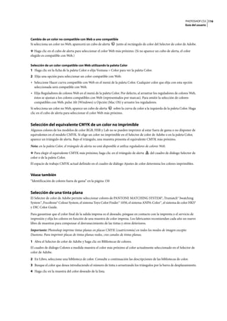 PHOTOSHOP CS3
Guía del usuario
116
Cambio de un color no compatible con Web a uno compatible
Si selecciona un color no Web, aparecerá un cubo de alerta junto al rectángulo de color del Selector de color de Adobe.
❖ Haga clic en el cubo de alerta para seleccionar el color Web más próximo. (Si no aparece un cubo de alerta, el color
elegido es compatible con Web.)
Selección de un color compatible con Web utilizando la paleta Color
1 Haga clic en la ficha de la paleta Color o elija Ventana > Color para ver la paleta Color.
2 Elija una opción para seleccionar un color compatible con Web:
• Seleccione Hacer curva compatible con Web en el menú de la paleta Color. Cualquier color que elija con esta opción
seleccionada será compatible con Web.
• Elija Reguladores de colores Web en el menú de la paleta Color. Por defecto, al arrastrar los reguladores de colores Web,
éstos se ajustan a los colores compatibles con Web (representados por marcas). Para omitir la selección de colores
compatibles con Web, pulse Alt (Windows) u Opción (Mac OS) y arrastre los reguladores.
Si selecciona un color no Web, aparece un cubo de alerta sobre la curva de color a la izquierda de la paleta Color. Haga
clic en el cubo de alerta para seleccionar el color Web más próximo.
Selección del equivalente CMYK de un color no imprimible
Algunos colores de los modelos de color RGB, HSB y Lab no se pueden imprimir al estar fuera de gama o no disponer de
equivalentes en el modelo CMYK. Si elige un color no imprimible en el Selector de color de Adobe o en la paleta Color,
aparece un triángulo de alerta. Bajo el triángulo, una muestra presenta el equivalente CMYK más próximo.
Nota: en la paleta Color, el triángulo de alerta no está disponible si utiliza reguladores de colores Web.
❖ Para elegir el equivalente CMYK más próximo, haga clic en el triángulo de alerta del cuadro de diálogo Selector de
color o de la paleta Color.
El espacio de trabajo CMYK actual definido en el cuadro de diálogo Ajustes de color determina los colores imprimibles.
Véase también
“Identificación de colores fuera de gama” en la página 150
Selección de una tinta plana
El Selector de color de Adobe permite seleccionar colores de PANTONE MATCHING SYSTEM®, Trumatch® Swatching
System™, Focoltone® Colour System, el sistema Toyo Color Finder™ 1050, el sistema ANPA-Color™, el sistema de color HKS®
y DIC Color Guide.
Para garantizar que el color final de la salida impresa es el deseado, póngase en contacto con la imprenta o el servicio de
impresión y elija los colores en función de una muestra de color impresa. Los fabricantes recomiendan cada año un nuevo
libro de muestras para compensar el desvanecimiento de las tintas y otros deterioros.
Importante: Photoshop imprime tintas planas en placas CMYK (cuatricromía) en todos los modos de imagen excepto
Duotono. Para imprimir placas de tintas planas reales, cree canales de tintas planas.
1 Abra el Selector de color de Adobe y haga clic en Bibliotecas de colores.
El cuadro de diálogo Colores a medida muestra el color más próximo al color actualmente seleccionado en el Selector de
color de Adobe.
2 En Libro, seleccione una biblioteca de color. Consulte a continuación las descripciones de las bibliotecas de color.
3 Busque el color que desea introduciendo el número de tinta o arrastrando los triángulos por la barra de desplazamiento.
4 Haga clic en la muestra del color deseado de la lista.
 