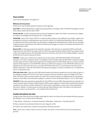 PHOTOSHOP CS3
Guía del usuario
117
Véase también
“Acerca de las tintas planas” en la página 472
Bibliotecas de tintas planas
El Selector de color de Adobe admite los sistemas de color siguientes:
Color ANPA Se utiliza habitualmente en aplicaciones para periódicos. El catálogo ANPA-COLOR ROP Newspaper Color Ink
Book contiene muestras de los colores ANPA.
Guía de color DIC Se utiliza comúnmente para proyectos de impresión en Japón. Para obtener más información, póngase
en contacto con Dainippon Ink & Chemicals, Inc. en Tokio, Japón.
FOCOLTONE Consta de 763 colores CMYK. Los colores Focoltone ayudan a evitar problemas de reventado y registro en la
preimpresión al mostrar las sobreimpresiones que forman los colores. En Focoltone hay disponible un libro de muestras
con especificaciones de las cuatricromías y las tintas planas, un diagrama de sobreimpresiones y un libro de tiras recortables
(chips) para marcar composiciones. Para obtener más información, póngase en contacto con Focoltone International, Ltd.,
en Stafford, Reino Unido.
Muestras HKS Se utiliza para proyectos de impresión en Europa. Cada color tiene un equivalente CMYK especificado.
Puede seleccionar entre HKS E (para papel continuo), HKS K (para papel de dibujo satinado), HKS N (para papel normal)
y HKS Z (para papel de prensa). Hay disponibles muestras de color para cada escala. Se han añadido catálogos y muestras
de HKS Process al menú de sistemas de colores.
PANTONE® Colores que se utilizan para la reproducción de tintas planas. PANTONE MATCHING SYSTEM puede
interpretar 1114 colores. Las guías de colores y los catálogos de tiras recortables (chips) de PANTONE se imprimen en papel
estucado, papel sin estucar y papel mate para garantizar la visualización precisa del resultado impreso y un mejor control al
imprimir. Puede imprimir un color PANTONE uniforme en CMYK. Para comparar un color PANTONE uniforme con la
equivalencia de cuatricromía más cercana, use la guía PANTONE Solid to Process. Los porcentajes de tinta de la trama
CMYK se imprimen en cada color. Para obtener más información, póngase en contacto con Pantone, Inc. en Carlstadt, NJ,
EE.UU. (www.pantone.com).
TOYO Color Finder 1050 Consta de más de 1000 colores basados en las tintas de impresión de uso más común en Japón. Se
han añadido el catálogo TOYO Process Color Finder y muestras al menú de sistemas de colores. El catálogo TOYO Color
Finder 1050 Book contiene muestras impresas de colores Toyo y puede encontrarse en establecimientos de artes gráficas e
impresoras. Para obtener más información, póngase en contacto con Toyo Ink Manufacturing Co., Ltd., en Tokio, Japón.
TRUMATCH Proporciona equivalencias predecibles de color CMYK con más de 2000 colores generados por ordenador. Los
colores Trumatch cubren el espectro visible de la gama CMYK en pasos regulares. Trumatch Color muestra hasta 40 matices
y gradaciones de cada tono, creado inicialmente en cuatricromías y reproducible a cuatricromía en fotocomponedoras
electrónicas. Además, se incluyen grises de cuatricromía que utilizan diferentes tonos. Para obtener más información,
póngase en contacto con Trumatch Inc., en la ciudad de Nueva York, EE.UU.
Cambio del selector de color
En lugar de usar el Selector de color de Adobe, puede elegir los colores con el selector de color estándar del sistema operativo
del ordenador o con un selector de otro fabricante.
1 Elija Edición > Preferencias > Generales (Windows) o Photoshop > Preferencias > Generales (Mac OS).
2 Elija un selector de color del menú Selector de color y haga clic en OK.
Para obtener más información, consulte la documentación del sistema operativo.
Nota: si desea volver a utilizar el Selector de color de Adobe, selecciónelo en el menú Selector de color de las preferencias
generales.
 