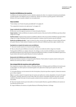 PHOTOSHOP CS3
Guía del usuario
120
Gestión de bibliotecas de muestras
Las bibliotecas de muestras facilitan el acceso a distintos conjuntos de colores. Los conjuntos de muestras personalizados
se pueden guardar como bibliotecas para su reutilización. Además, las muestras se pueden guardar en determinados
formatos con los que se pueden compartir con otras aplicaciones.
Véase también
“Cómo trabajar con el Gestor de ajustes preestablecidos” en la página 44
“Uso compartido de muestras entre aplicaciones” en la página 120
Carga o sustitución de una biblioteca de muestras
❖ Seleccione una de las siguientes opciones en el menú de la paleta Muestras:
Cargar muestras Añade una biblioteca al conjunto actual de muestras. Seleccione el archivo de biblioteca que desea utilizar
y haga clic en Cargar.
Sustituir muestras Sustituye la lista actual por una biblioteca diferente. Seleccione el archivo de biblioteca que desea utilizar
y haga clic en Cargar. Photoshop brinda la opción de guardar el conjunto actual de muestras antes de sustituirlo.
Nombre de una biblioteca de color Carga un sistema de colores concreto de los que figuran en la parte inferior del menú
de la paleta Muestras. Puede sustituir el conjunto actual de colores por la biblioteca que desea cargar o añadirlo a ésta.
Guardado de un conjunto de muestras como una biblioteca
1 Seleccione Guardar muestras en el menú de la paleta Muestras.
2 Elija una ubicación para la biblioteca de muestras, introduzca un nombre de archivo y haga clic en Guardar.
Puede guardar la biblioteca en cualquier ubicación. Sin embargo, si coloca el archivo de biblioteca en la carpeta Ajustes
preestablecidos/Muestras de la ubicación de los ajustes preestablecidos por defecto, el nombre de la biblioteca aparecerá en
la parte inferior del menú de la paleta Muestras al reiniciar la aplicación.
Restauración de la biblioteca por defecto de muestras
❖ Seleccione Restaurar muestras en el menú de la paleta Muestras. Puede sustituir el conjunto actual de colores por la
biblioteca de muestras por defecto o añadirlo a ésta.
Uso compartido de muestras entre aplicaciones
Para compartir las muestras sólidas creadas en Photoshop, Illustrator e InDesign, guarde una biblioteca de muestras para
su intercambio. Los colores aparecen exactamente iguales en las aplicaciones siempre que los ajustes de color estén
sincronizados.
1 En la paleta Muestras, cree las muestras de color de tinta plana y de proceso que desea compartir y elimine las muestras
que no desea compartir.
Nota: no se pueden compartir los siguientes tipos de muestras entre aplicaciones: motivos, degradados y la muestra de registro
de Illustrator o InDesign; referencias de color de libro, HSB, XYZ, duotono, monitorRGB, opacidad, tinta total o muestras
webRGB de Photoshop. Estos tipos de muestras quedan excluidos de forma automática cuando se guardan muestras para
intercambiar.
2 Seleccione Guardar muestras para intercambio en el menú de paleta Muestras y guarde las bibliotecas de muestras en
una ubicación de fácil acceso.
3 Cargue la biblioteca de muestras en la paleta Muestras de Photoshop, Illustrator o InDesign.
 