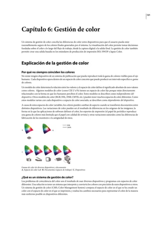 121
Capítulo 6: Gestión de color
Un sistema de gestión de color concilia las diferencias de color entre dispositivos para que el usuario pueda estar
razonablemente seguro de los colores finales generados por el sistema. La visualización del color permite tomar decisiones
fundadas sobre el color a lo largo del flujo de trabajo, desde la captura digital a la salida final. La gestión de color también
permite crear una salida basada en los estándares de producción de impresión ISO, SWOP y Japan Color.
Explicación de la gestión de color
Por qué no siempre coinciden los colores
No existe ningún dispositivo de un sistema de publicación que pueda reproducir toda la gama de colores visibles para el ojo
humano. Cada dispositivo opera dentro de un espacio de color concreto que puede producir un intervalo específico o gama
de colores.
Un modelo de color determina la relación entre los valores y el espacio de color define el significado absoluto de esos valores
como colores. Algunos modelos de color (como CIE L*a*b) tienen un espacio de color fijo porque están directamente
relacionados con la forma en que los humanos perciben el color. Estos modelos se describen como independientes del
dispositivo. Otros modelos de color (RGB, HSL, HSB, CMYK, etc.) pueden tener muchos espacios de color diferentes. Como
estos modelos varían con cada dispositivo o espacio de color asociado, se describen como dependientes del dispositivo.
A causa de estos espacios de color variables, los colores pueden cambiar de aspecto cuando se transfieren documentos entre
distintos dispositivos. Las variaciones de color pueden ser el resultado de diferencias en los orígenes de las imágenes, la
forma en la que las aplicaciones de software definen el color, los soportes de impresión (el papel de periódico reproduce
una gama de colores más limitada que el papel con calidad de revista) y otras variaciones naturales como las diferencias de
fabricación de los monitores o la antigüedad de éstos.
Gamas de color de diversos dispositivos y documentos
A. Espacio de color Lab B. Documentos (espacio de trabajo) C. Dispositivos
¿Qué es un sistema de gestión de color?
Los problemas de coincidencia del color son el resultado de usar diversos dispositivos y programas con espacios de color
diferentes. Una solución es tener un sistema que interprete y convierta los colores con precisión de unos dispositivos a otros.
Un sistema de gestión de color (CMS, Color Management System) compara el espacio de color en el que se ha creado un
color con el espacio de color en el que se imprimirá, y realiza los cambios necesarios para representar el color de la manera
más uniforme posible en dispositivos diferentes.
CMYK
RGB
A B
C
 